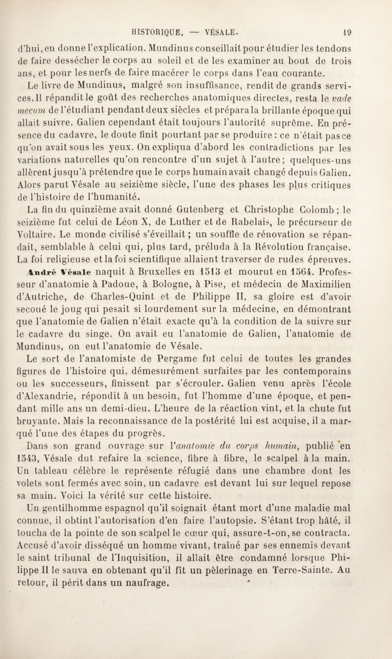 d’hui, en donne l’explication. Mundinus conseillait pour étudier les tendons de faire dessécher le corps au soleil et de les examiner au bout de trois ans, et pour les nerfs de faire macérer le corps dans l’eau courante. Le livre de Mundinus, malgré son insuffisance, rendit de grands servi¬ ces. Il répandit le goût des recherches anatomiques directes, resta le vade mecum de l’étudiant pendant deux siècles etpréparala brillante époque qui allait suivre. Galien cependant était toujours l’autorité suprême. En pré¬ sence du cadavre, le doute finit pourtant par se produire : ce n’était pas ce qu’on avait sous les yeux. On expliqua d’abord les contradictions par les variations naturelles qu’on rencontre d’un sujet à l’autre; quelques-uns allèrent jusqu’à prétendre que le corps humainavait changé depuis Galien. Alors parut Yésale au seizième siècle, l’une des phases les plus critiques de l’histoire de l’humanité. La fin du quinzième avait donné Gutenberg et Christophe Colomb ; le seizième fut celui de Léon X, de Luther et de Rabelais, le précurseur de Voltaire. Le monde civilisé s’éveillait; un souffle de rénovation se répan¬ dait, semblable à celui qui, plus tard, préluda à la Révolution française. La foi religieuse et la foi scientifique allaient traverser de rudes épreuves. André vésale naquit à Bruxelles en 1513 et mourut en 1564. Profes¬ seur d’anatomie à Padoue, à Bologne, à Pise, et médecin de Maximilien d’Autriche, de Charles-Quint et de Philippe II, sa gloire est d’avoir secoué le joug qui pesait si lourdement sur la médecine, en démontrant que l’anatomie de Galien n’était exacte qu’à la condition de la suivre sur le cadavre du singe. On avait eu l’anatomie de Galien, l’anatomie de Mundinus, on eut l’anatomie de Vésale. Le sort de l’anatomiste de Pergame fut celui de toutes les grandes figures de l’histoire qui, démesurément surfaites par les contemporains ou les successeurs, finissent par s’écrouler. Galien venu après l’école d’Alexandrie, répondit à un besoin, fut l’homme d’une époque, et pen¬ dant mille ans un demi-dieu. L’heure de la réaction vint, et la chute fut bruyante. Mais la reconnaissance de la postérité lui est acquise, il a mar¬ qué Tune des étapes du progrès. Dans son grand ouvrage sur Yanatomie du corps humain, publié en 1543, Vésale dut refaire la science, fibre à fibre, le scalpel à la main. Un tableau célèbre le représente réfugié dans une chambre dont les volets sont fermés avec soin, un cadavre est devant lui sur lequel repose sa main. Voici la vérité sur cette histoire. Un gentilhomme espagnol qu’il soignait étant mort d’une maladie mal connue, il obtint l’autorisation d’en faire l’autopsie. S’étant trop hâté, il toucha de la pointe de son scalpel le cœur qui, assure-t-on, se contracta. Accusé d’avoir disséqué un homme vivant, traîné par ses ennemis devant le saint tribunal de l’Inquisition, il allait être condamné lorsque Phi¬ lippe II le sauva en obtenant qu’il fît un pèlerinage en Terre-Sainte. Au retour, il périt dans un naufrage.