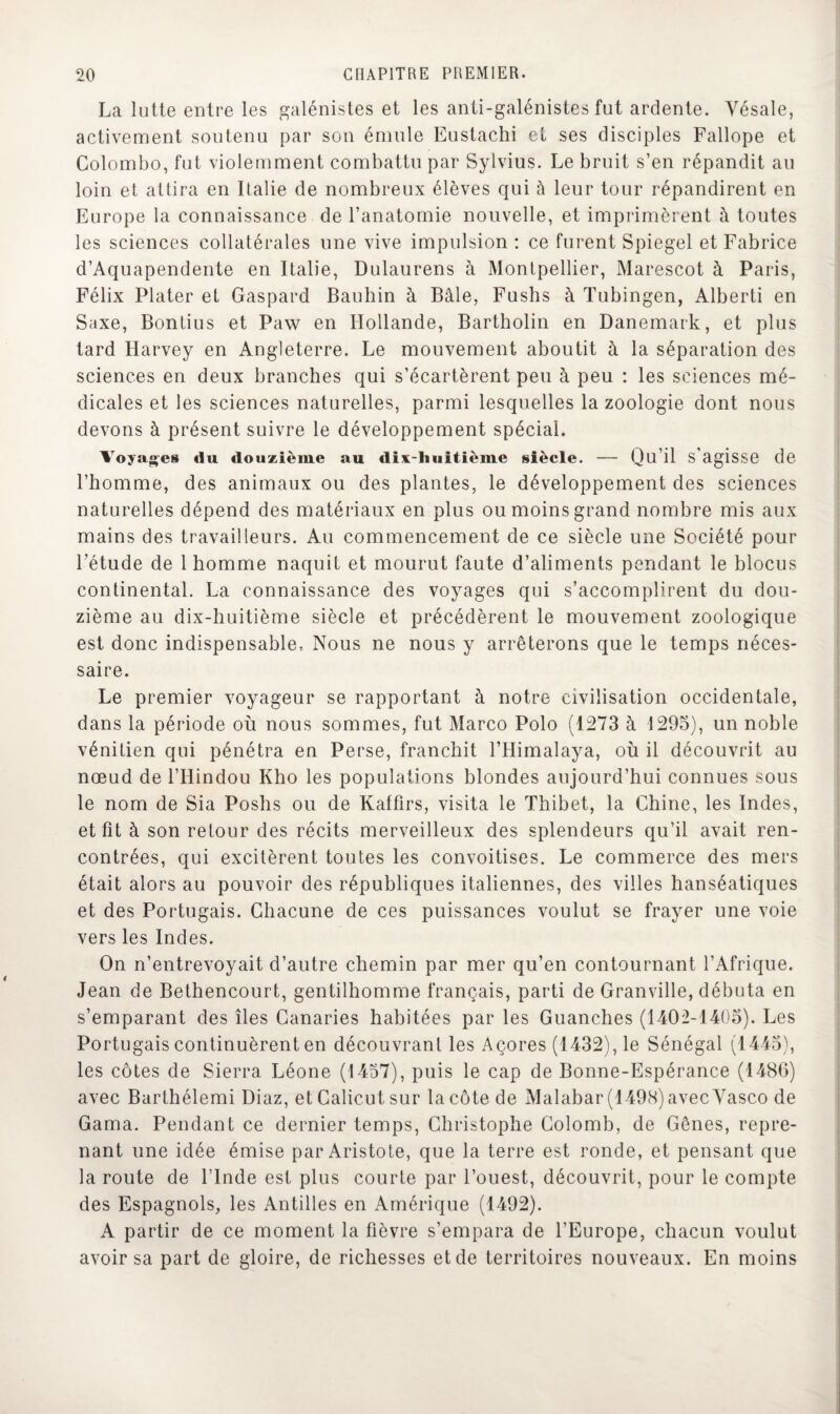 La lutte entre les galénistes et les anti-galénistes fut ardente. Yésale, activement soutenu par son émule Eustachi et ses disciples Fallope et Colombo, fut violemment combattu par Sylvius. Le bruit s’en répandit au loin et attira en Italie de nombreux élèves qui à leur tour répandirent en Europe la connaissance de l’anatomie nouvelle, et imprimèrent à toutes les sciences collatérales une vive impulsion : ce furent Spiegel et Fabrice d’Aquapendente en Italie, Dulaurens à Montpellier, Marescot à Paris, Félix Plater et Gaspard Bauhin à Bâle, Fushs à Tubingen, Alberti en Saxe, Bontius et Paw en Hollande, Bartholin en Danemark, et plus tard Harvey en Angleterre. Le mouvement aboutit à la séparation des sciences en deux branches qui s’écartèrent peu à peu : les sciences mé¬ dicales et les sciences naturelles, parmi lesquelles la zoologie dont nous devons à présent suivre le développement spécial. Voyages du douzième au dix-lluitième siècle. — Qu’il s’agisse de l’homme, des animaux ou des plantes, le développement des sciences naturelles dépend des matériaux en plus ou moins grand nombre mis aux mains des travailleurs. Au commencement de ce siècle une Société pour l’étude de 1 homme naquit et mourut faute d’aliments pendant le blocus continental. La connaissance des voyages qui s’accomplirent du dou¬ zième au dix-huitième siècle et précédèrent le mouvement zoologique est donc indispensable. Nous ne nous y arrêterons que le temps néces¬ saire. Le premier voyageur se rapportant à notre civilisation occidentale, dans la période où nous sommes, fut Marco Polo (1273 à 1295), un noble vénitien qui pénétra en Perse, franchit l’Himalaya, où il découvrit au nœud de l’Hindou Kho les populations blondes aujourd’hui connues sous le nom de Sia Poshs ou de Kaffirs, visita le Thibet, la Chine, les Indes, et fit à son retour des récits merveilleux des splendeurs qu’il avait ren¬ contrées, qui excitèrent toutes les convoitises. Le commerce des mers était alors au pouvoir des républiques italiennes, des villes hanséatiques et des Portugais. Chacune de ces puissances voulut se frayer une voie vers les Indes. On n’entrevoyait d’autre chemin par mer qu’en contournant l’Afrique. Jean de Bethencourt, gentilhomme français, parti de Granville, débuta en s’emparant des îles Canaries habitées par les Guanches (1402-1405). Les Portugais continuèrent en découvrant les Açores (1432), le Sénégal (1445), les côtes de Sierra Léone (1457), puis le cap de Bonne-Espérance (1486) avec Barthélemi Diaz, etCalicutsur la côte de Malabar (1498) avec Yasco de Gama. Pendant ce dernier temps, Christophe Colomb, de Gênes, repre¬ nant une idée émise par Aristote, que la terre est ronde, et pensant que la route de l’Inde est plus courte par l’ouest, découvrit, pour le compte des Espagnols, les Antilles en Amérique (1492). A partir de ce moment la fièvre s’empara de l’Europe, chacun voulut avoir sa part de gloire, de richesses et de territoires nouveaux. En moins