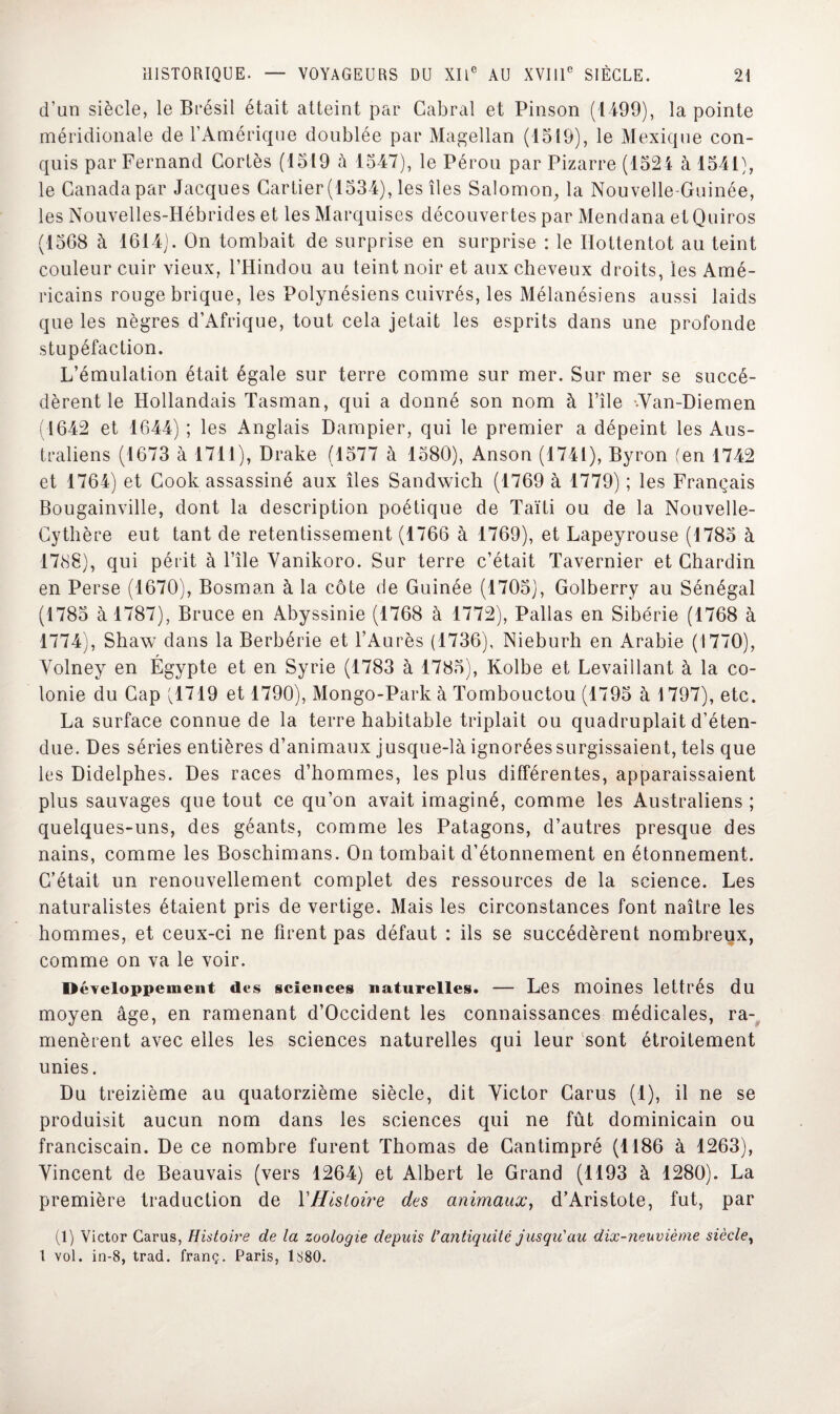 d’un siècle, le Brésil était atteint par Cabrai et Pinson (1499), la pointe méridionale de l’Amérique doublée par Magellan (1519), le Mexique con¬ quis par Fernand Cortès (1519 à 1547), le Pérou par Pizarre (1524 à 1541), le Canada par Jacques Cartier (1534), les îles Salomon, la Nouvelle-Guinée, les Nouvelles-Hébrides et les Marquises découvertes par Mendana etQuiros (1568 à 1614). On tombait de surprise en surprise : le Hottentot au teint couleur cuir vieux, l’Hindou au teint noir et anx cheveux droits, les Amé¬ ricains rouge brique, les Polynésiens cuivrés, les Mélanésiens aussi laids que les nègres d’Afrique, tout cela jetait les esprits dans une profonde stupéfaction. L’émulation était égale sur terre comme sur mer. Sur mer se succé¬ dèrent le Hollandais Tasinan, qui a donné son nom à l’île ••Van-Diemen (1642 et 1644) ; les Anglais Dampier, qui le premier a dépeint les Aus¬ traliens (1673 à 1711), Drake (1577 à 1580), Anson (1741), Byron (en 1742 et 1764) et Cook assassiné aux îles Sandwich (1769 à 1779) ; les Français Bougainville, dont la description poétique de Taïti ou de la Nouvelle- Cythère eut tant de retentissement (1766 à 1769), et Lapeyrouse (1785 à 1788), qui périt à l’île Yanikoro. Sur terre c’était Tavernier et Chardin en Perse (1670), Bosman à la côte de Guinée (1705), Golberry au Sénégal (1785 à 1787), Bruce en Abyssinie (1768 à 1772), Pallas en Sibérie (1768 à 1774), Shaw dans la Berbérie et l’Aurès (1736), Nieburh en Arabie (1770), Volney en Égypte et en Syrie (1783 à 1785), Kolbe et Levaillant à la co¬ lonie du Cap v!719 et 1790), Mongo-Park à Tombouctou (1795 à 1 797), etc. La surface connue de la terre habitable triplait ou quadruplait d’éten¬ due. Des séries entières d’animaux jusque-là ignorées surgissaient, tels que les Didelphes. Des races d’hommes, les plus différentes, apparaissaient plus sauvages que tout ce qu’on avait imaginé, comme les Australiens ; quelques-uns, des géants, comme les Patagons, d’autres presque des nains, comme les Boschimans. On tombait d’étonnement en étonnement. C’était un renouvellement complet des ressources de la science. Les naturalistes étaient pris de vertige. Mais les circonstances font naître les hommes, et ceux-ci ne firent pas défaut : ils se succédèrent nombreux, comme on va le voir. Développement des sciences naturelles. — Les moines lettrés du moyen âge, en ramenant d’Occident les connaissances médicales, ra¬ menèrent avec elles les sciences naturelles qui leur sont étroitement unies. Du treizième au quatorzième siècle, dit Victor Carus (1), il ne se produisit aucun nom dans les sciences qui ne fût dominicain ou franciscain. De ce nombre furent Thomas de Gantimpré (1186 à 1263), Vincent de Beauvais (vers 1264) et Albert le Grand (1193 à 1280). La première traduction de Y Histoire des animaux, d’Aristote, fut, par (1) Victor Carus, Histoire de la zoologie depuis l'antiquité jusqu'au dix-neuvième siècle, 1 vol. in-8, trad. franç. Paris, 1880.