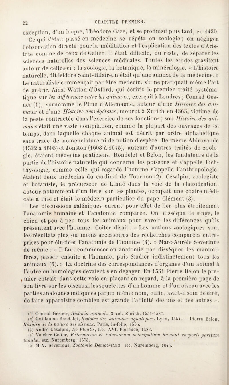 exception, d’un laïque, Théodore Gaze, et se produisit plus tard, en 1430. Ce qui s’était passé en médecine se répéta en zoologie ; on négligea l’observation directe pour la méditation et l’explication des textes d’Aris¬ tote comme de ceux de Galien. Il était difficile, du reste, de séparer les sciences naturelles des sciences médicales. Toutes les études gravitent autour de celles-ci : la zoologie, la botanique, la minéralogie. « L’histoire naturelle, dit Isidore Saint-Hilaire, n’était qu’une annexe de la médecine. » Le naturaliste commençait par être médecin, s’il ne pratiquait même l’art de guérir. Ainsi Watton d’Oxford, qui écrivit le premier traité systéma¬ tique sur les différences entre les animaux, exerçait à Londres ; Conrad Ges- ner (1), surnommé le Pline d’Allemagne, auteur d’une Histoire des ani¬ maux et d’une Histoire des végétaux, mourut à Zurich en 1363, victime de la peste contractée dans l’exercice de ses fonctions ; son Histoire des ani¬ maux était une vaste compilation, comme la plupart des ouvrages de ce temps, dans laquelle chaque animal est décrit par ordre alphabétique sans trace de nomenclature ni de notion d’espèce. De même Aldrovande (1522 à 1605) et Jonston (1603 à 1675), auteurs d’autres traités de zoolo¬ gie, étaient médecins praticiens. Rondelet et Belon, les fondateurs de la partie de l’histoire naturelle qui concerne les poissons et s’appelle l’ich- thyologie, comme celle qui regarde l’homme s’appelle l’anthropologie, étaient deux médecins du cardinal de Tournon (2). Césalpin, zoologiste et botaniste, le précurseur de Linné dans la voie de la classification, auteur notamment d’un livre sur les plantes, occupait une chaire médi¬ cale à Pise et était le médecin particulier du pape Clément (3). Les discussions galéniques eurent pour effet de lier plus étroitement l’anatomie humaine et l’anatomie comparée. On disséqua le singe, le chien et peu à peu tous les animaux pour savoir les différences qu’ils présentent avec l’homme. Coiter disait : « Les notions zoologiques sont les résultats plus ou moins accessoires des recherches comparées entre¬ prises pour élucider l’anatomie de l’homme (4). » Marc-Aurèle Severinus de même : « Il faut commencer en anatomie par disséquer les mammi¬ fères, passer ensuite à l’homme, puis étudier indistinctement tous les animaux (5). » La doctrine des correspondances d’organes d’un animal à l’autre ou homologies devaient s’en dégager. En 1551 Pierre Belon le pre- %mier entrait dans cette voie en plaçant en regard, à la première page de son livre sur les oiseaux, les squelettes d’un homme etd’un oiseau avec les parties analogues indiquées par un même nom, «afin, avait-il soin de dire, défaire apparoistre combien est grande l’affinité des uns et des autres ». (1) Conrad Gesner, Historia animal., 3 vol. Zurich, 1351-1587. (2) Guillaume Rondelet, Histoire des animaux aquatiques. Lyon, 1554. — Pierre Belon, Histoire de la nature des oiseaux. Paris, in-folio, 1555. (3) André Césalpin, De Ptantis, lib. XVI. Florence, 1583. (4) Volcher Coiter, Externarum et internarum principalium humani corporis partiurn tabulæ, etc. Nuremberg, 1573. (5) M-A. Severinus, Zootomia Democritæa, etc. Nuremberg, 1G45.