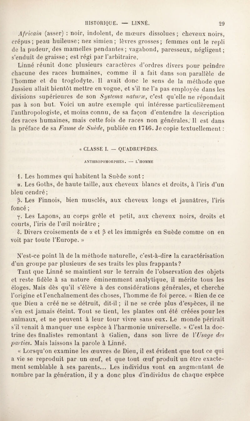 Africain (asser) : noir, indolent, de mœurs dissolues; cheveux noirs, crépus; peau huileuse; nez simien; lèvres grosses; femmes ont le repli de la pudeur, des mamelles pendantes; vagabond, paresseux, négligent; s’enduit de graisse; est régi par l’arbitraire. Linné réunit donc plusieurs caractères d’ordres divers pour peindre chacune des races humaines, comme il a fait dans son parallèle de l’homme et du troglodyte. Il avait donc le sens de la méthode que Jussieu allait bientôt mettre en vogue, et s’il ne l’a pas employée dans les divisions supérieures de son Systema naturæ, c’est qu’elle ne répondait pas à son but. Voici un autre exemple qui intéresse particulièrement l’anthropologiste, et moins connu, de sa façon d’entendre la description des races humaines, mais cette fois de races non générales. Il est dans la préface de sa Faune de Suède, publiée en 1746. Je copie textuellement : « CLASSE I. — QUADRUPÈDES. ANTEIROPOMORPHES. — L’HOMME 1. Les hommes qui habitent la Suède sont : a. Les Goths, de haute taille, aux cheveux blancs et droits, à l’iris d’un bleu cendré ; fb Les Finnois, bien musclés, aux cheveux longs et jaunâtres, l’iris foncé ; y. Les Lapons, au corps grêle et petit, aux cheveux noirs, droits et courts, l’iris de l’œil noirâtre ; 8. Divers croisements de a et (i et les immigrés en Suède comme on en voit par toute l’Europe. » N’est-ce point là de la méthode naturelle, c’est-à-dire la caractérisation d’un groupe par plusieurs de ses traits les plus frappants? Tant que Linné se maintient sur le terrain de l’observation des objets et reste fidèle à sa nature éminemment analytique, il mérite tous les éloges. Mais dès qu’il s’élève à des considérations générales, et cherche l’origine et l’enchaînement des choses, l’homme de foi perce. « Rien de ce que Dieu a créé ne se détruit, dit-il ; il ne se crée plus d’espèces, il ne s’en est jamais éteint. Tout se tient, les plantes ont été créées pour les animaux, et ne peuvent à leur tour vivre sans eux. Le monde périrait s’il venait à manquer une espèce à l’harmonie universelle. » C’est la doc¬ trine des finalistes remontant à Galien, dans son livre de YUsage des parties. Mais laissons la parole à Linné. « Lorsqu’on examine les œuvres de Dieu, il est évident que tout ce qui a vie se reproduit par un œuf, et que tout œuf produit un être exacte¬ ment semblable à ses parents... Les individus vont en augmentant de nombre par la génération, il y a donc plus d’individus de chaque espèce