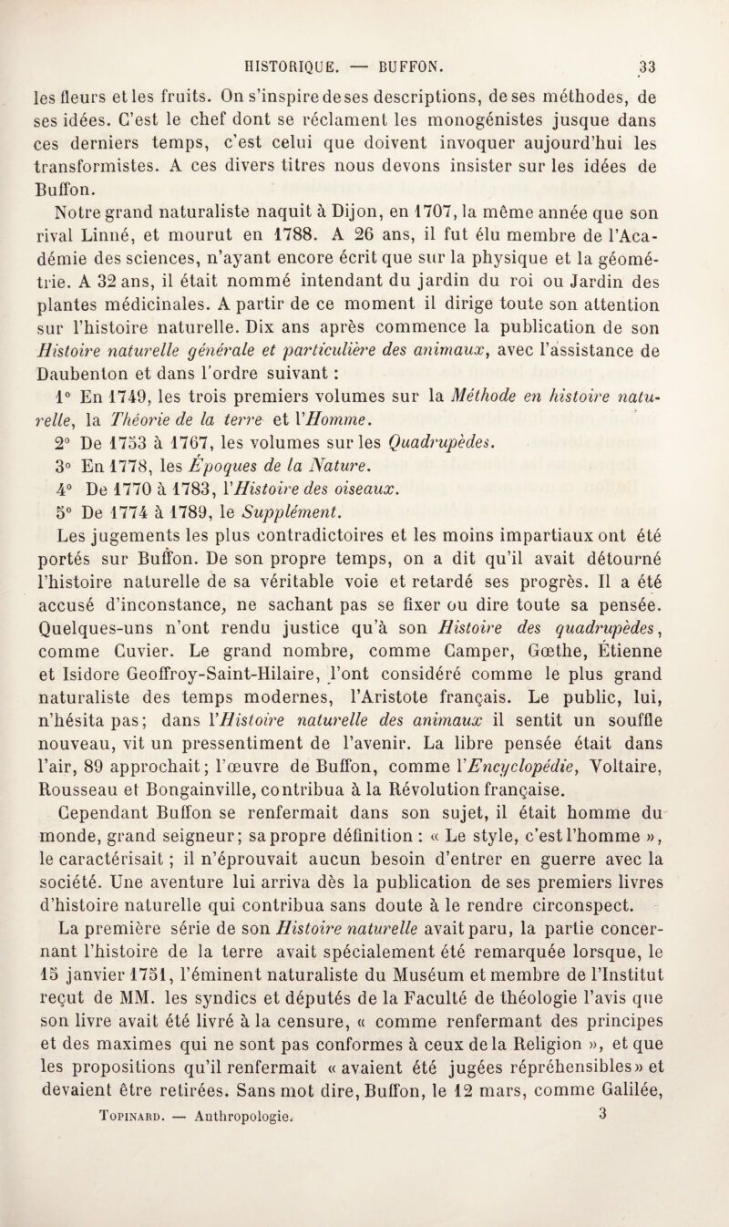 les fleurs et les fruits. On s’inspiredeses descriptions, de ses méthodes, de ses idées. C’est le chef dont se réclament les monogénistes jusque dans ces derniers temps, c’est celui que doivent invoquer aujourd’hui les transformistes. A ces divers titres nous devons insister sur les idées de Buffon. Notre grand naturaliste naquit à Dijon, en 1707, la même année que son rival Linné, et mourut en 1788. A 26 ans, il fut élu membre de l’Aca¬ démie des sciences, n’ayant encore écrit que sur la physique et la géomé¬ trie. A 32 ans, il était nommé intendant du jardin du roi ou Jardin des plantes médicinales. A partir de ce moment il dirige toute son attention sur l’histoire naturelle. Dix ans après commence la publication de son Histoire naturelle générale et particulière des animaux, avec l’assistance de Daubenton et dans l’ordre suivant : 1° En 1749, les trois premiers volumes sur la Méthode en histoire natu¬ relle, la Théorie de la terre et Y Homme. 2° De 1733 à 1767, les volumes sur les Quadrupèdes. r 3° En 1778, les Epoques de la Nature. 4° De 1770 à 1783, Y Histoire des oiseaux. 3° De 1774 à 1789, le Supplément. Les jugements les plus contradictoires et les moins impartiaux ont été portés sur Buffon. De son propre temps, on a dit qu’il avait détourné l’histoire naturelle de sa véritable voie et retardé ses progrès. Il a été accusé d’inconstance,, ne sachant pas se fixer ou dire toute sa pensée. Quelques-uns n’ont rendu justice qu’à son Histoire des quadrupèdes, comme Cuvier. Le grand nombre, comme Camper, Gœthe, Etienne et Isidore Geoffroy-Saint-Hilaire, l’ont considéré comme le plus grand naturaliste des temps modernes, l’Aristote français. Le public, lui, n’hésita pas ; dans Y Histoire naturelle des animaux il sentit un souffle nouveau, vit un pressentiment de l’avenir. La libre pensée était dans l’air, 89 approchait; fœuvre de Buffon, comme Y Encyclopédie, Voltaire, Rousseau et Bougainville, contribua à la Révolution française. Cependant Buffon se renfermait dans son sujet, il était homme du monde, grand seigneur; sa propre définition : « Le style, c’est l’homme », le caractérisait ; il n’éprouvait aucun besoin d’entrer en guerre avec la société. Une aventure lui arriva dès la publication de ses premiers livres d’histoire naturelle qui contribua sans doute à le rendre circonspect. La première série de son Histoire naturelle avait paru, la partie concer¬ nant l’histoire de la terre avait spécialement été remarquée lorsque, le 15 janvier 1751, l’éminent naturaliste du Muséum et membre de l’Institut reçut de MM. les syndics et députés de la Faculté de théologie l’avis que son livre avait été livré à la censure, « comme renfermant des principes et des maximes qui ne sont pas conformes à ceux delà Religion », et que les propositions qu’il renfermait «avaient été jugées répréhensibles» et devaient être retirées. Sans mot dire, Buffon, le 12 mars, comme Galilée, Topinard. — Anthropologie. 3