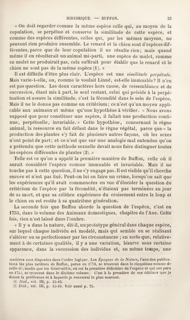 « On doit regarder comme la même espèce celle qui, au moyen de la copulation, se perpétue et conserve la similitude de cette espèce, et comme des espèces différentes, celles qui, par les mêmes moyens, ne peuvent rien produire ensemble. Le renard et le chien sont d’espèces dif¬ férentes, parce que de leur copulation il ne résulte rien; mais quand même il en résulterait un animal mi-parti, une espèce de mulet, comme ce mulet ne produirait pas, cela suffirait pour établir que le renard et le chien ne sont pas de la même espèce (1). » Il est difficile d’être plus clair. L’espèce est une similitude perpétuée. Mais varie-t-elle, ou, comme le voulait Linné, est-elle immuable? Il n’en est pas question. Les deux caractères hors cause, de ressemblance et de succession, étant mis à part, le seul restant, celui qui préside à la perpé¬ tuation et assure la similitude, c’est la fécondité dans le sein de l’espèce. Mais il ne le donne pas comme un critérium; ce n’est qu’un moyen appli¬ cable aux animaux et même qu’une hypothèse à vérifier. « Nous avons supposé que pour constituer une espèce, il fallait une production conti¬ nue, perpétuelle, invariable.» Cette hypothèse, concernant le règne animal, la ressource en fait défaut dans le règne végétal, parce que « la production des plantes s’y fait de plusieurs autres façons, où les sexes n’ont point de part; et ce n’est que sur une analogie mal entendue qu’on a prétendu que cette méthode sexuelle devait nous faire distinguer toutes les espèces différentes de plantes (2). » Telle est ce qu’on a appelé la première manière de Buffon, celle où il aurait considéré l’espèce comme immuable et invariable. Mais il ne touche pas à cette question, il ne s’y engage pas. Il est visible qu’il cherche encore et n’est pas fixé. Peut-on lui en faire un crime, lorsqu’on sait que les expériences qu’il avait commencées en vue d’élucider la question du critérium de l’espèce par la fécondité, n’étaient pas terminées au jour de sa mort, et que sa célèbre expérience du croisement entre le loup et le chien en est restée à sa quatrième génération. La seconde fois que Buffon aborde la question de l’espèce, c’est en 1753, dans le volume des Animaux domestiques, chapitre de l’Ane. Cette fois, rien n’est laissé dans l’ombre. « Il y a dans la nature, dit-il, un prototype général dans chaque espèce, sur lequel chaque individu est modelé, mais qui semble en se réalisant s’altérer ou se perfectionner par les circonstances ; en sorte que, relative¬ ment à de certaines qualités, il y a une variation, bizarre sous certaine apparence, dans la succession des individus et, en même temps, une matières sont disposées dans l’ordre logique. Les Epoques de la Nature, l’une des publica¬ tions les plus tardives de Buffon, parue en 1778, se trouvent dans le cinquième volume de celle-ci ; tandis que les Généralités, où est la première définition de l’espèce et qui ont paru en 1753, se trouvent dans le dixième volume. C’est à la première de ces éditions que je donne la préférence et à laquelle je renverrai le plus souvent. (1) Ibid., vol. III, p. 15-16. (2) Ibid., vol. III, p. 15-16. Voir aussi p. 25.