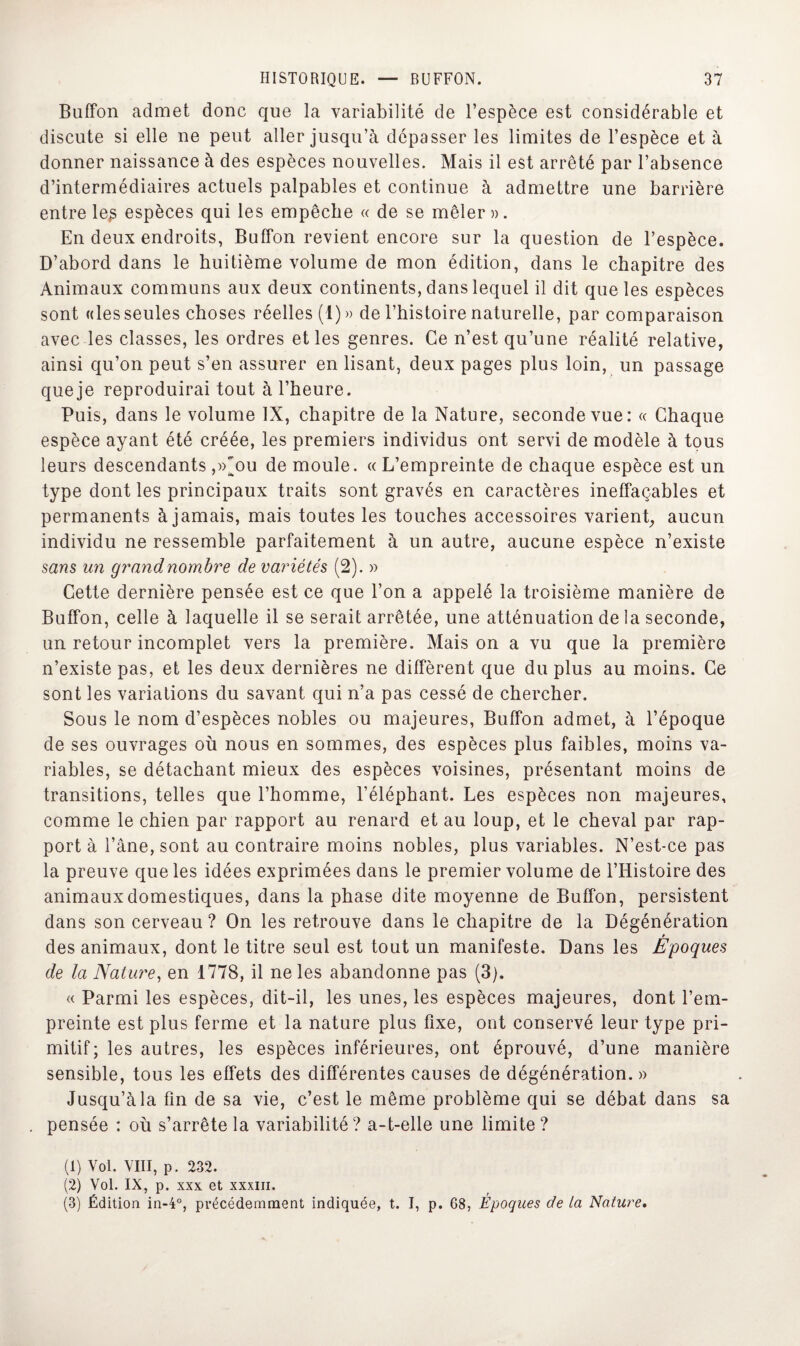 Buffon admet donc que la variabilité de l’espèce est considérable et discute si elle ne peut aller jusqu’à dépasser les limites de l’espèce et à donner naissance à des espèces nouvelles. Mais il est arrêté par l’absence d’intermédiaires actuels palpables et continue à admettre une barrière entre le£ espèces qui les empêche « de se mêler». En deux endroits, Buffon revient encore sur la question de l’espèce. D’abord dans le huitième volume de mon édition, dans le chapitre des Animaux communs aux deux continents, dans lequel il dit que les espèces sont «les seules choses réelles (1)» de l’histoire naturelle, par comparaison avec les classes, les ordres et les genres. Ce n’est qu’une réalité relative, ainsi qu’on peut s’en assurer en lisant, deux pages plus loin, un passage que je reproduirai tout à l’heure. Puis, dans le volume IX, chapitre de la Nature, seconde vue: « Chaque espèce ayant été créée, les premiers individus ont servi de modèle à tous leurs descendants ,»^ou de moule. « L’empreinte de chaque espèce est un type dont les principaux traits sont gravés en caractères ineffaçables et permanents à jamais, mais toutes les touches accessoires varient, aucun individu ne ressemble parfaitement à un autre, aucune espèce n’existe sans un grand nombre de variétés (2). » Cette dernière pensée est ce que l’on a appelé la troisième manière de Buffon, celle à laquelle il se serait arrêtée, une atténuation de la seconde, un retour incomplet vers la première. Maison a vu que la première n’existe pas, et les deux dernières ne diffèrent que du plus au moins. Ce sont les variations du savant qui n’a pas cessé de chercher. Sous le nom d’espèces nobles ou majeures, Buffon admet, à l’époque de ses ouvrages où nous en sommes, des espèces plus faibles, moins va¬ riables, se détachant mieux des espèces voisines, présentant moins de transitions, telles que l’homme, l’éléphant. Les espèces non majeures, comme le chien par rapport au renard et au loup, et le cheval par rap¬ port à l’âne, sont au contraire moins nobles, plus variables. N’est-ce pas la preuve que les idées exprimées dans le premier volume de l’Histoire des animaux domestiques, dans la phase dite moyenne de Buffon, persistent dans son cerveau ? On les retrouve dans le chapitre de la Dégénération des animaux, dont le titre seul est tout un manifeste. Dans les Epoques de la Nature, en 1778, il ne les abandonne pas (3). « Parmi les espèces, dit-il, les unes, les espèces majeures, dont l’em¬ preinte est plus ferme et la nature plus fixe, ont conservé leur type pri¬ mitif; les autres, les espèces inférieures, ont éprouvé, d’une manière sensible, tous les effets des différentes causes de dégénération. » Jusqu’à la fin de sa vie, c’est le même problème qui se débat dans sa pensée : où s’arrête la variabilité? a-t-elle une limite? (1) Vol. VIII, p. 232. (2) Vol. IX, p. xxx et xxxiii. (3) Édition in-4°, précédemment indiquée, t. I, p. 68, Époques de la Nature.