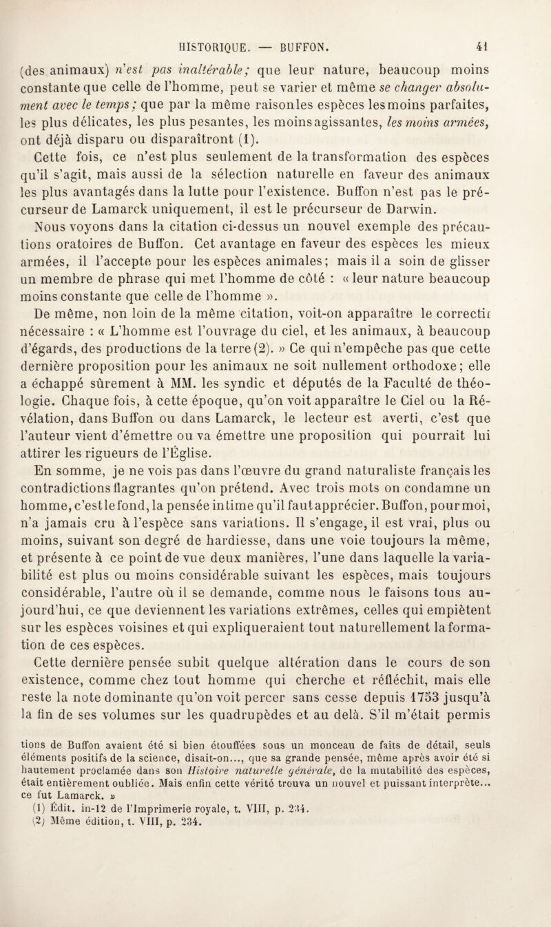 (des animaux) n'est pas inaltérable ; que leur nature, beaucoup moins constante que celle de l’homme, peut se varier et même se changer absolu¬ ment avec le temps; que par la même raisonles espèces les moins parfaites, les plus délicates, les plus pesantes, les moins agissantes, les moins armées, ont déjà disparu ou disparaîtront (1). Cette fois, ce n’est plus seulement de la transformation des espèces qu’il s’agit, mais aussi de la sélection naturelle en faveur des animaux les plus avantagés dans la lutte pour l’existence. Buffon n’est pas le pré¬ curseur de Lamarck uniquement, il est le précurseur de Darwin. Nous voyons dans la citation ci-dessus un nouvel exemple des précau¬ tions oratoires de Buffon. Cet avantage en faveur des espèces les mieux armées, il l’accepte pour les espèces animales; mais il a soin de glisser un membre de phrase qui met l’homme de côté : « leur nature beaucoup moins constante que celle de l’homme ». De même, non loin de la même citation, voit-on apparaître le correctif nécessaire : « L’homme est l’ouvrage du ciel, et les animaux, à beaucoup d’égards, des productions de la terre (2). » Ce qui n’empêche pas que cette dernière proposition pour les animaux ne soit nullement orthodoxe; elle a échappé sûrement à MM. les syndic et députés de la Faculté de théo¬ logie. Chaque fois, à cette époque, qu’on voit apparaître le Ciel ou la Ré¬ vélation, dans Buffon ou dans Lamarck, le lecteur est averti, c’est que l’auteur vient d’émettre ou va émettre une proposition qui pourrait lui attirer les rigueurs de l’Église. En somme, je ne vois pas dans l’œuvre du grand naturaliste français les contradictions flagrantes qu’on prétend. Avec trois mots on condamne un homme, c’estlefond, la pensée intime qu’il fautapprécier. Buffon, pourmoi, n’a jamais cru à l’espèce sans variations. Il s’engage, il est vrai, plus ou moins, suivant son degré de hardiesse, dans une voie toujours la même, et présente à ce point de vue deux manières, l’une dans laquelle la varia¬ bilité est plus ou moins considérable suivant les espèces, mais toujours considérable, l’autre où il se demande, comme nous le faisons tous au¬ jourd’hui, ce que deviennent les variations extrêmes, celles qui empiètent sur les espèces voisines et qui expliqueraient tout naturellement Informa¬ tion de ces espèces. Cette dernière pensée subit quelque altération dans le cours de son existence, comme chez tout homme qui cherche et réfléchit, mais elle reste la note dominante qu’on voit percer sans cesse depuis 1753 jusqu’à la fin de ses volumes sur les quadrupèdes et au delà. S’il m’était permis tions de Buffon avaient été si bien étouffées sous un monceau de faits de détail, seuls éléments positifs de la science, disait-on..., que sa grande pensée, même après avoir été si hautement proclamée dans son Histoire naturelle générale, de la mutabilité des espèces, était entièrement oubliée. Mais enfin cette vérité trouva un nouvel et puissant interprète... ce fut Lamarck. » (1) Édit, in-12 de l'Imprimerie royale, t. VIII, p. 234. {2j Même édition, t. VIII, p. 234.