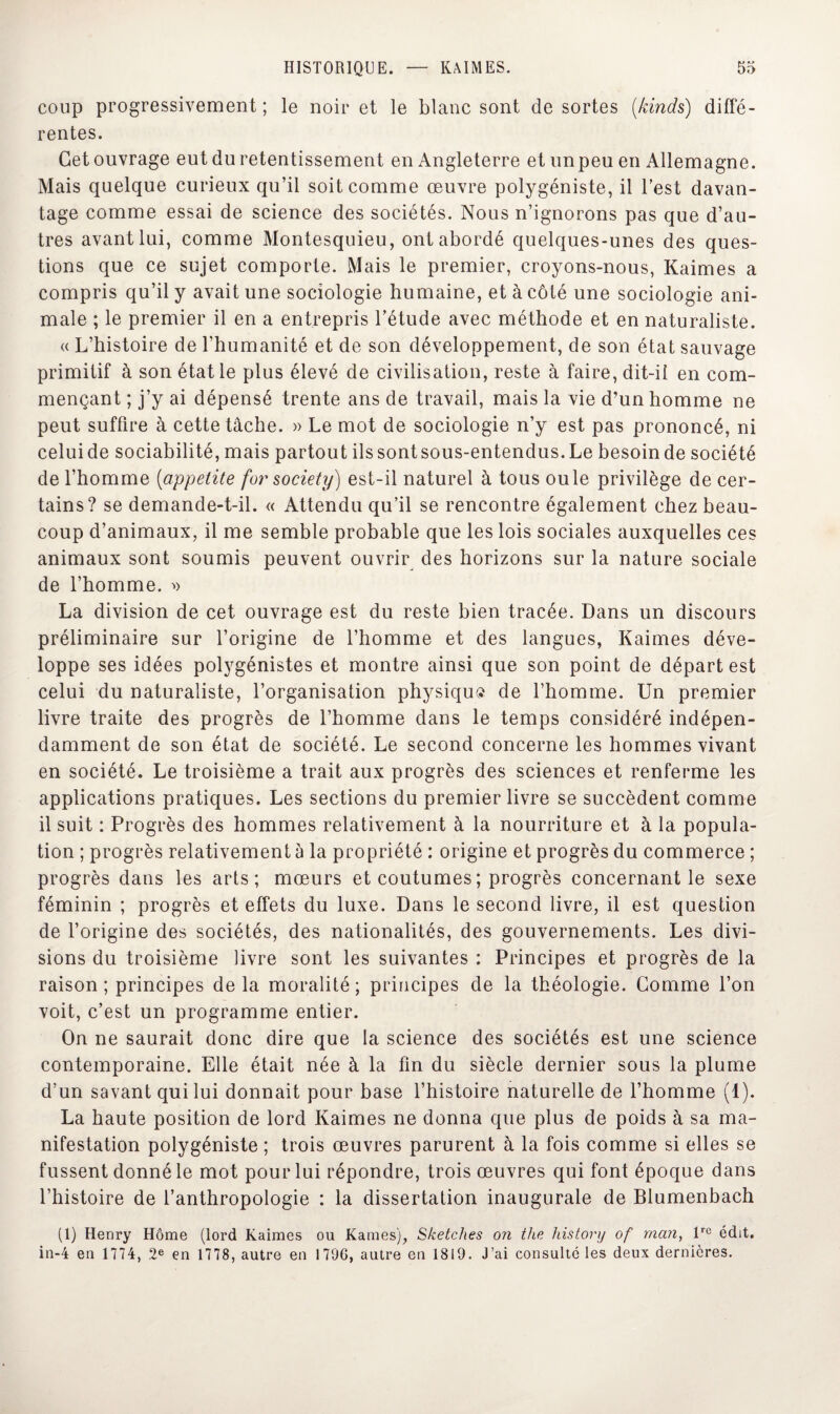 coup progressivement; le noir et le blanc sont de sortes (kinds) diffé¬ rentes. Get ouvrage eut du retentissement en Angleterre et un peu en Allemagne. Mais quelque curieux qu’il soit comme œuvre polygéniste, il l’est davan¬ tage comme essai de science des sociétés. Nous n’ignorons pas que d’au¬ tres avant lui, comme Montesquieu, ont abordé quelques-unes des ques¬ tions que ce sujet comporte. Mais le premier, croyons-nous, Kaimes a compris qu’il y avait une sociologie humaine, et à côté une sociologie ani¬ male ; le premier il en a entrepris l’étude avec méthode et en naturaliste. « L’histoire de l’humanité et de son développement, de son état sauvage primitif à son état le plus élevé de civilisation, reste à faire, dit-ii en com¬ mençant ; j’y ai dépensé trente ans de travail, mais la vie d’un homme ne peut suffire à cette tâche. » Le mot de sociologie n’y est pas prononcé, ni celui de sociabilité, mais partout ilssontsous-entendus.Le besoin de société de l’homme (appelite for society) est-il naturel à tous ouïe privilège de cer¬ tains? se demande-t-il. « Attendu qu’il se rencontre également chez beau¬ coup d’animaux, il me semble probable que les lois sociales auxquelles ces animaux sont soumis peuvent ouvrir des horizons sur la nature sociale de l’homme. » La division de cet ouvrage est du reste bien tracée. Dans un discours préliminaire sur l’origine de l’homme et des langues, Kaimes déve¬ loppe ses idées polygénistes et montre ainsi que son point de départ est celui du naturaliste, l’organisation physiqu» de l’homme. Un premier livre traite des progrès de l’homme dans le temps considéré indépen¬ damment de son état de société. Le second concerne les hommes vivant en société. Le troisième a trait aux progrès des sciences et renferme les applications pratiques. Les sections du premier livre se succèdent comme il suit : Progrès des hommes relativement à la nourriture et à la popula¬ tion ; progrès relativement à la propriété : origine et progrès du commerce ; progrès dans les arts; mœurs et coutumes ; progrès concernant le sexe féminin ; progrès et effets du luxe. Dans le second livre, il est question de l’origine des sociétés, des nationalités, des gouvernements. Les divi¬ sions du troisième livre sont les suivantes : Principes et progrès de la raison ; principes delà moralité; principes de la théologie. Gomme l’on voit, c’est un programme entier. On ne saurait donc dire que la science des sociétés est une science contemporaine. Elle était née à la fin du siècle dernier sous la plume d’un savant qui lui donnait pour base l’histoire naturelle de l’homme (1). La haute position de lord Kaimes ne donna que plus de poids à sa ma¬ nifestation polygéniste ; trois œuvres parurent à la fois comme si elles se fussent donné le mot pour lui répondre, trois œuvres qui font époque dans l’histoire de l’anthropologie : la dissertation inaugurale de Blumenbach (1) Henry Home (lord Kaimes ou Kames), Sketches on ttce history of rnan, lre édit. in-4 en 1774, 2e en 1778, autre en 1796, autre en 1819. J’ai consulté les deux dernières.