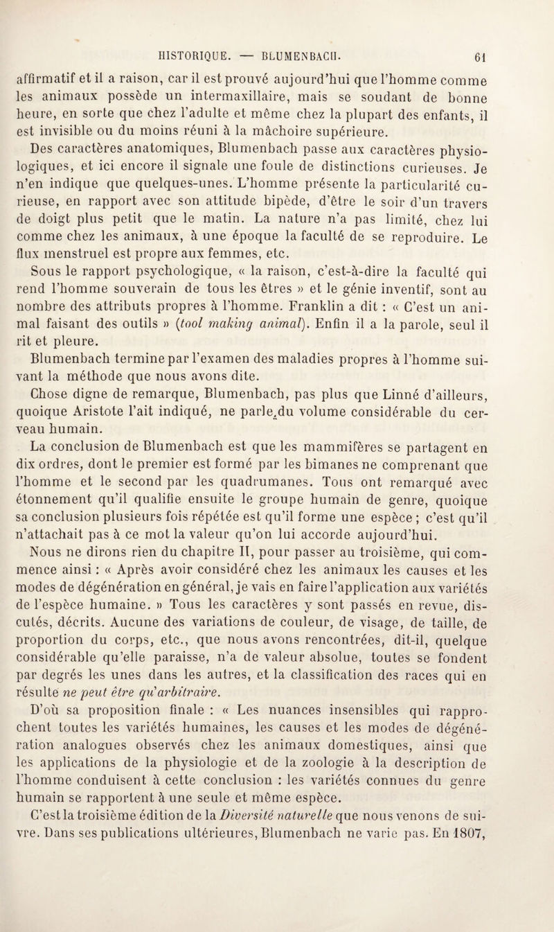 affirmatif et il a raison, car il est prouvé aujourd’hui que l’homme comme les animaux possède un intermaxillaire, mais se soudant de bonne heure, en sorte que chez l’adulte et même chez la plupart des enfants, il est invisible ou du moins réuni à la mâchoire supérieure. Des caractères anatomiques, Blumenbach passe aux caractères physio¬ logiques, et ici encore il signale une foule de distinctions curieuses. Je n’en indique que quelques-unes. L’homme présente la particularité cu¬ rieuse, en rapport avec son attitude bipède, d’être le soir d’un travers de doigt plus petit que le matin. La nature n’a pas limité, chez lui comme chez les animaux, à une époque la faculté de se reproduire. Le flux menstruel est propre aux femmes, etc. Sous le rapport psychologique, « la raison, c’est-à-dire la faculté qui rend l’homme souverain de tous les êtres » et le génie inventif, sont au nombre des attributs propres à l’homme. Franklin a dit : « C’est un ani¬ mal faisant des outils » (tool making animal). Enfin il a la parole, seul il rit et pleure. Blumenbach termine par l’examen des maladies propres à l’homme sui¬ vant la méthode que nous avons dite. Chose digne de remarque, Blumenbach, pas plus que Linné d’ailleurs, quoique Aristote l’ait indiqué, ne parle.du volume considérable du cer¬ veau humain. La conclusion de Blumenbach est que les mammifères se partagent en dix ordres, dont le premier est formé par les bimanes ne comprenant que l’homme et le second par les quadrumanes. Tous ont remarqué avec étonnement qu’il qualifie ensuite le groupe humain de genre, quoique sa conclusion plusieurs fois répétée est qu’il forme une espèce ; c’est qu’il n’attachait pas à ce mot la valeur qu’on lui accorde aujourd’hui. Nous ne dirons rien du chapitre II, pour passer au troisième, qui com¬ mence ainsi : « Après avoir considéré chez les animaux les causes et les modes de dégénération en général, je vais en faire l’application aux variétés de l’espèce humaine. » Tous les caractères y sont passés en revue, dis¬ cutés, décrits. Aucune des variations de couleur, de visage, de taille, de proportion du corps, etc., que nous avons rencontrées, dit-il, quelque considérable qu’elle paraisse, n’a de valeur absolue, toutes se fondent par degrés les unes dans les autres, et la classification des races qui en résulte ne peut être qiCarbitraire. D’où sa proposition finale : « Les nuances insensibles qui rappro¬ chent toutes les variétés humaines, les causes et les modes de dégéné¬ ration analogues observés chez les animaux domestiques, ainsi que les applications de la physiologie et de la zoologie à la description de l’homme conduisent à cette conclusion : les variétés connues du genre humain se rapportent à une seule et même espèce. C’est la troisième édition de la Diversité naturelle que nous venons de sui¬ vre. Dans ses publications ultérieures, Blumenbach ne varie pas. En 1807,