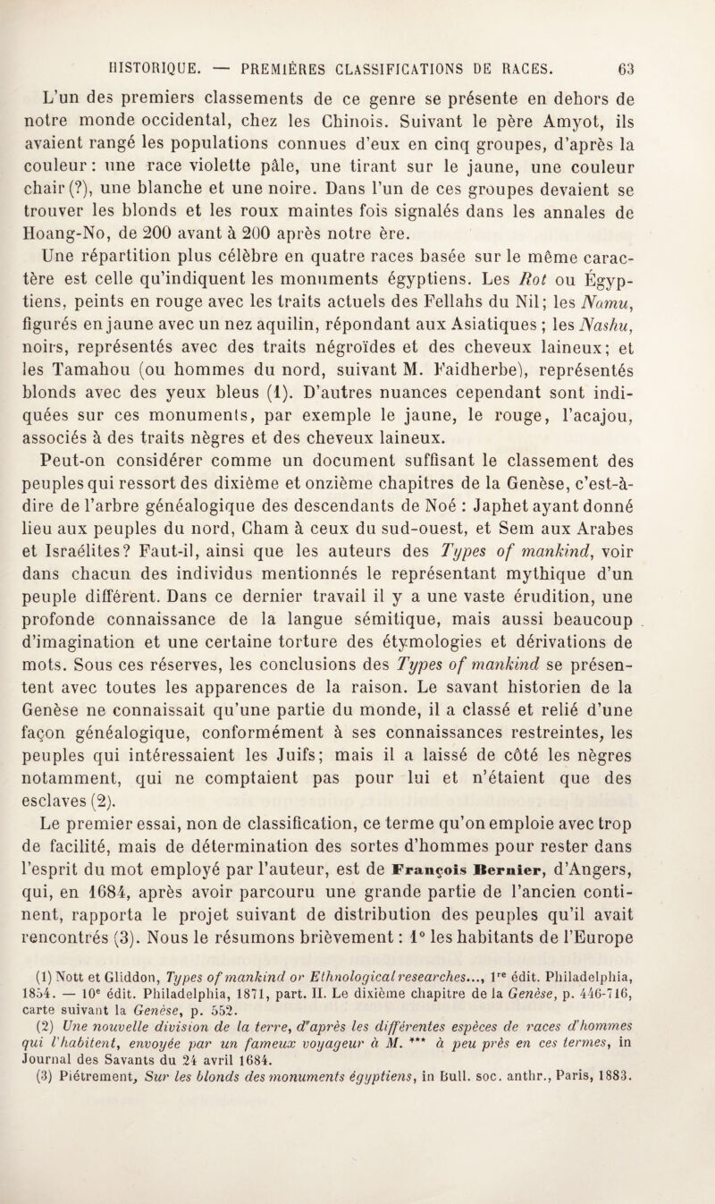 L’un des premiers classements de ce genre se présente en dehors de notre monde occidental, chez les Chinois. Suivant le père Amyot, ils avaient rangé les populations connues d’eux en cinq groupes, d’après la couleur : une race violette pâle, une tirant sur le jaune, une couleur chair (?), une blanche et une noire. Dans l’un de ces groupes devaient se trouver les blonds et les roux maintes fois signalés dans les annales de Hoang-No, de 200 avant à 200 après notre ère. Une répartition plus célèbre en quatre races basée sur le même carac¬ tère est celle qu’indiquent les monuments égyptiens. Les Rot ou Égyp¬ tiens, peints en rouge avec les traits actuels des Fellahs du Nil; les Namu, figurés en jaune avec un nez aquilin, répondant aux Asiatiques ; les Nashu, noirs, représentés avec des traits négroïdes et des cheveux laineux; et les Tamahou (ou hommes du nord, suivant M. Faidherbe), représentés blonds avec des yeux bleus (1). D’autres nuances cependant sont indi¬ quées sur ces monuments, par exemple le jaune, le rouge, l’acajou, associés à des traits nègres et des cheveux laineux. Peut-on considérer comme un document suffisant le classement des peuples qui ressort des dixième et onzième chapitres de la Genèse, c’est-à- dire de l’arbre généalogique des descendants de Noé : Japhet ayant donné lieu aux peuples du nord, Gham à ceux du sud-ouest, et Sein aux Arabes et Israélites? Faut-il, ainsi que les auteurs des Types of mankind, voir dans chacun des individus mentionnés le représentant mythique d’un peuple différent. Dans ce dernier travail il y a une vaste érudition, une profonde connaissance de la langue sémitique, mais aussi beaucoup d’imagination et une certaine torture des étymologies et dérivations de mots. Sous ces réserves, les conclusions des Types of mankind se présen¬ tent avec toutes les apparences de la raison. Le savant historien de la Genèse ne connaissait qu’une partie du monde, il a classé et relié d’une façon généalogique, conformément à ses connaissances restreintes, les peuples qui intéressaient les Juifs; mais il a laissé de côté les nègres notamment, qui ne comptaient pas pour lui et n’étaient que des esclaves (2). Le premier essai, non de classification, ce terme qu’on emploie avec trop de facilité, mais de détermination des sortes d’hommes pour rester dans l’esprit du mot employé par l’auteur, est de François Bernier, d’Angers, qui, en 1684, après avoir parcouru une grande partie de l’ancien conti¬ nent, rapporta le projet suivant de distribution des peuples qu’il avait rencontrés (3). Nous le résumons brièvement : 1° les habitants de l’Europe (1) Nott et Gliddon, Types of mankind or Elhnologicalresearch.es.lre édit. Philadelphia, 1854. — 10e édit. Philadelphia, 1871, part. II. Le dixième chapitre de la Genèse, p. 446-716, carte suivant la Genèse, p. 552. (2) Une nouvelle division de la terre, d'après les différentes espèces de races d'hommes qui l'habitent, envoyée par un fameux voyageur à M. *** à peu près en ces termes, in Journal des Savants du 24 avril 1684. (3) Piètrement, Sur les blonds des monuments égyptiens, in Bull. soc. anthr., Paris, 1883.