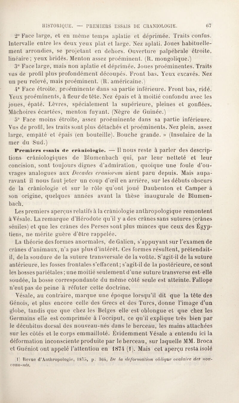 2° Face large, et en même temps aplatie et déprimée. Traits confus. Intervalle entre les deux yeux plat et large. Nez aplati. Joues habituelle¬ ment arrondies, se projetant en dehors. Ouverture palpébrale étroite, linéaire; yeux bridés. Menton assez proéminent. (R. mongolique.) 3° Face large, mais non aplatie et déprimée. Joues proéminentes. Traits vus de profil plus profondément découpés. Front bas. Yeux excavés. Nez un peu relevé, mais proéminent. (R. américaine.) 4° Face étroite, proéminente dans sa partie inférieure. Front bas, ridé. Yeux proéminents, à fleur de tête. Nez épais et à moitié confondu avec les joues, épaté. Lèvres, spécialement la supérieure, pleines et gonflées. Mâchoires écartées, menton fuyant. (Nègre de Guinée.) o° Face moins étroite, assez proéminente dans sa partie inférieure. Vus de profil, les traits sont plus détachés et proéminents. Nez plein, assez large, empâté et épais (en bouteille). Bouche grande. » (Insulaire de la mer du Sud.) Premiers essais «ïe erâsiioiog-ie. — Il nous reste à parler des descrip¬ tions crânioîogiques de Blumenbach qui, par leur netteté et leur concision, sont toujours dignes d’admiration, quoique une foule d’ou¬ vrages analogues aux Décades craniorum aient paru depuis. Mais aupa¬ ravant il nous faut jeter un coup d’œil en arrière, sur les débuts obscurs de la crâniologie et sur le rôle qu'ont joué Daubenton et Camper à son origine, quelques années avant la thèse inaugurale de Blumen¬ bach. Les premiers aperçus relatifs à la crâniologie anthropologique remontent à Yésale. La remarque d’Hérodote qu’il y a des crânes sans sutures (crânes r séniles) et que les crânes des Perses sont plus minces que ceux des Egyp¬ tiens, ne mérite guère d’être rappelée. La théorie des formes anormales, de Galien, s’appuyant sur l’examen de crânes d’animaux, n’a pas plus d’intérêt. Ces formes résultent, prétendait- il, de la soudure de la suture transversale de la voûte. S’agit-il de la suture antérieure, les fosses frontales s’effacent ; s’agit-il de la postérieure, ce sont les bosses pariétales ; une moitié seulement d’une suture transverse est- elle soudée, la bosse correspondante du même côté seule est atteinte. Fallope n’eut pas de peine à réfuter cette doctrine. Yésale, au contraire, marque une époque lorsqu’il dit que la tête des Génois, et plus encore celle des Grecs et des Turcs, donne l’image d’un globe, tandis que que chez les Belges elle est oblongue et que chez les Germains elle est comprimée à l’occiput, ce qu'il explique très bien par le décubitus dorsal des nouveau-nés dans le berceau, les mains attachées r sur les côtés et le corps emmailloté. Evidemment Yésale a entendu ici la déformation inconsciente produite par le berceau, sur laquelle MM. Broca et Guéniot ont appelé l’attention en 1874 (1). Mais cet aperçu resta isolé 1) Revue d’Anthropologie, 1875, p: 364, De la déformation oblique ovalaire des non- veau-nés.