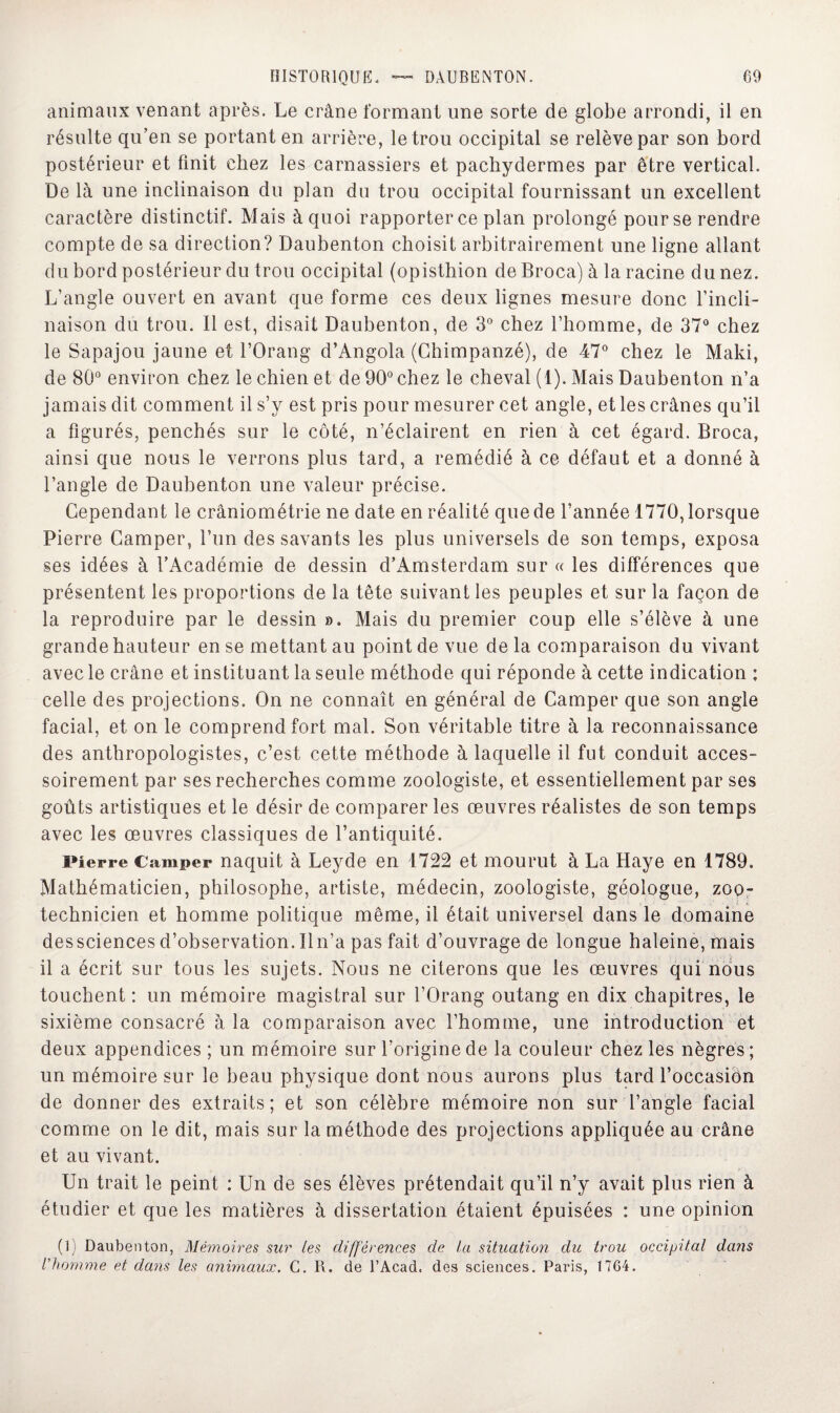 animaux venant après. Le crâne formant une sorte de globe arrondi, il en résulte qu’en se portant en arrière, le trou occipital se relève par son bord postérieur et finit chez les carnassiers et pachydermes par être vertical. De là une inclinaison du plan du trou occipital fournissant un excellent caractère distinctif. Mais à quoi rapporter ce plan prolongé pour se rendre compte de sa direction? Daubenton choisit arbitrairement une ligne allant du bord postérieur du trou occipital (opisthion de Broca) à la racine du nez. L’angle ouvert en avant que forme ces deux lignes mesure donc l’incli¬ naison du trou. Il est, disait Daubenton, de 3° chez l’homme, de 37° chez le Sapajou jaune et l’Orang d’Angola (Chimpanzé), de 47° chez le Maki, de 80° environ chez le chien et de 90° chez le cheval (1). Mais Daubenton n’a jamais dit comment il s’y est pris pour mesurer cet angle, et les crânes qu’il a figurés, penchés sur le côté, n’éclairent en rien à cet égard. Broca, ainsi que nous le verrons plus tard, a remédié à ce défaut et a donné à l’angle de Daubenton une valeur précise. Cependant le crâniométrie ne date en réalité que de l’année 1770, lorsque Pierre Camper, l’un des savants les plus universels de son temps, exposa ses idées à l’Académie de dessin d’Amsterdam sur « les différences que présentent les proportions de la tête suivant les peuples et sur la façon de la reproduire par le dessin ». Mais du premier coup elle s’élève à une grande hauteur en se mettant au point de vue delà comparaison du vivant avec le crâne et instituant la seule méthode qui réponde à cette indication ; celle des projections. On ne connaît en général de Camper que son angle facial, et on le comprend fort mal. Son véritable titre à la reconnaissance des anthropologistes, c’est cette méthode à laquelle il fut conduit acces¬ soirement par ses recherches comme zoologiste, et essentiellement par ses goûts artistiques et le désir de comparer les œuvres réalistes de son temps avec les œuvres classiques de l’antiquité. Pierre Camper naquit à Leyde en 1722 et mourut à La Haye en 1789. Mathématicien, philosophe, artiste, médecin, zoologiste, géologue, zoo¬ technicien et homme politique même, il était universel dans le domaine dessciences d’observation. Iln’a pas fait d’ouvrage de longue haleine, mais il a écrit sur tous les sujets. Nous ne citerons que les œuvres qui nous touchent : un mémoire magistral sur l’Orang outang en dix chapitres, le sixième consacré à la comparaison avec l’homme, une introduction et deux appendices ; un mémoire sur l’origine de la couleur chez les nègres ; un mémoire sur le beau physique dont nous aurons plus tard l’occasion de donner des extraits; et son célèbre mémoire non sur l’angle facial comme on le dit, mais sur la méthode des projections appliquée au crâne et au vivant. Un trait le peint : Un de ses élèves prétendait qu’il n’y avait plus rien à étudier et que les matières à dissertation étaient épuisées : une opinion (1) Daubenton, Mémoires sur les différences de la situation du trou occipital dans l'homme et dans les animaux. C. R. de l’Acad. des sciences. Paris, 1764.