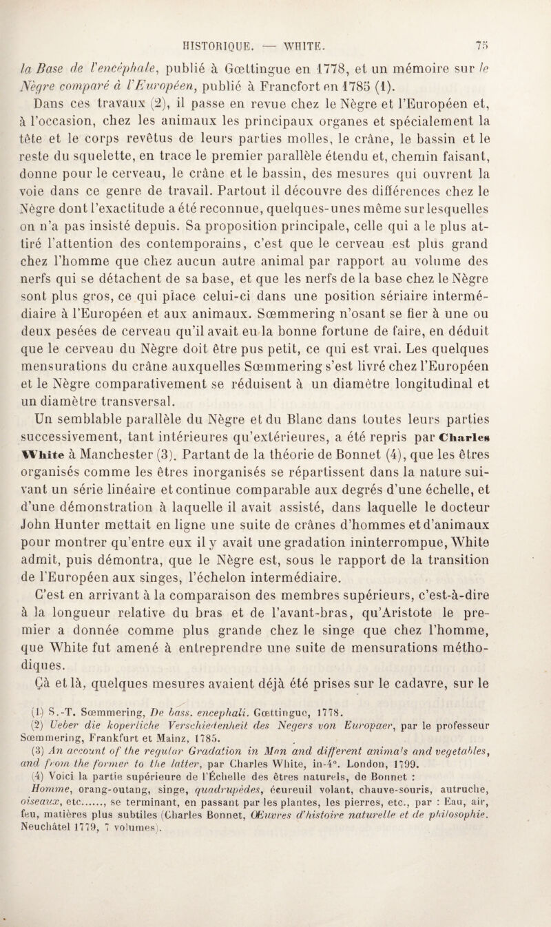 la Base cle l'encéphale, publié à Gœttingue en 1778, et un mémoire sur le Nègre comparé à l’Européen, publié à Francfort en 1785 (1). Dans ces travaux (2), il passe en revue chez le Nègre et l’Européen et, à l’occasion, chez les animaux les principaux organes et spécialement la tête et le corps revêtus de leurs parties molles, le crâne, le bassin et le reste du squelette, en trace le premier parallèle étendu et, chemin faisant, donne pour le cerveau, le crâne et le bassin, des mesures qui ouvrent la voie dans ce genre de travail. Partout il découvre des différences chez le Nègre dont l’exactitude a été reconnue, quelques-unes même sur lesquelles on n’a pas insisté depuis. Sa proposition principale, celle qui a le plus at¬ tiré l'attention des contemporains, c’est que le cerveau est plus grand chez l’homme que chez aucun autre animal par rapport au volume des nerfs qui se détachent de sa base, et que les nerfs de la base chez le Nègre sont plus gros, ce qui place celui-ci dans une position sériaire intermé¬ diaire à l’Européen et aux animaux. Sœmmering n’osant se fier à une ou deux pesées de cerveau qu’il avait eu la bonne fortune de faire, en déduit que le cerveau du Nègre doit être pus petit, ce qui est vrai. Les quelques mensurations du crâne auxquelles Sœmmering s’est livré chez l’Européen et le Nègre comparativement se réduisent à un diamètre longitudinal et un diamètre transversal. Un semblable parallèle du Nègre et du Blanc dans toutes leurs parties successivement, tant intérieures qu’extérieures, a été repris par Charles White à Manchester (3). Partant de la théorie de Bonnet (4), que les êtres organisés comme les êtres inorganisés se répartissent dans la nature sui¬ vant un série linéaire et continue comparable aux degrés d’une échelle, et d’une démonstration à laquelle il avait assisté, dans laquelle le docteur John Hunter mettait en ligne une suite de crânes d’hommes et d’animaux pour montrer qu’entre eux il y avait une gradation ininterrompue, White admit, puis démontra, que le Nègre est, sous le rapport de la transition de l’Européen aux singes, l’échelon intermédiaire. C’est en arrivant à la comparaison des membres supérieurs, c’est-à-dire à la longueur relative du bras et de l’avant-bras, qu’Aristote le pre¬ mier a donnée comme plus grande chez le singe que chez l’homme, que White fut amené à entreprendre une suite de mensurations métho¬ diques. Çà et là, quelques mesures avaient déjà été prises sur le cadavre, sur le (1.) S.-T. Sœmmering, De bass. encephali. Gœttingue, 1778. (2) üeber die koperliche Verschiedenheit des Negers von Europaer, par le professeur Sœmmering, Frankfurt et Mainz, 1785. (3) An account of Vie regular Gradation in Mon and different animais and vegetables, and from the former to the latter, par Charles White, in-4°. London, 1799. (4) Voici la partie supérieure de l’Échelle des êtres naturels, de Bonnet : Homme, orang-outang, singe, quadrupèdes, écureuil volant, chauve-souris, autruche, oiseaux, etc., se terminant, en passant par les plantes, les pierres, etc., par : Eau, air, feu, matières plus subtiles (Charles Bonnet, Œuvres d’histoire naturelle et de philosophie. Neuchâtel 1779, 7 volumes).