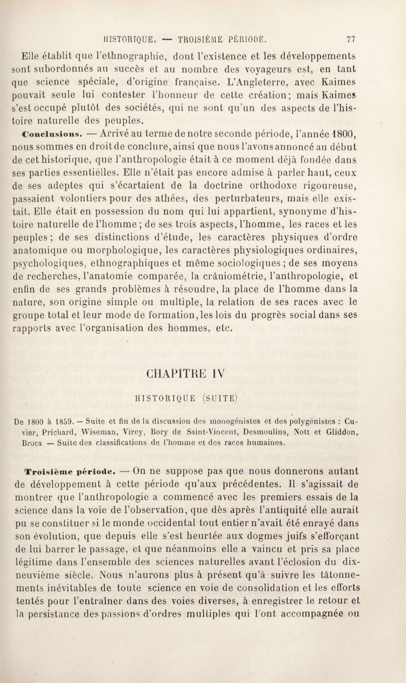 Elle établit que l’ethnographie, dont l’existence et les développements sont subordonnés au succès et au nombre des voyageurs est, en tant que science spéciale, d’origine française. L’Angleterre, avec Kaimes pouvait seule lui contester l’honneur de cette création; mais Kaimes s’est occupé plutôt des sociétés, qui ne sont qu’un des aspects de l’his¬ toire naturelle des peuples. Conclusions. — Arrivé au terme de notre seconde période, l’année 1800, nous sommes en droit de conclure, ainsi que nous l’avons annoncé au début de cet historique, que l’anthropologie était à ce moment déjà fondée dans ses parties essentielles. Elle n’était pas encore admise à parler haut, ceux de ses adeptes qui s’écartaient de la doctrine orthodoxe rigoureuse, passaient volontiers pour des athées, des perturbateurs, mais elle exis¬ tait. Elle était en possession du nom qui lui appartient, synonyme d’his¬ toire naturelle de l’homme ; de ses trois aspects, l’homme, les races et les peuples ; de ses distinctions d’étude, les caractères physiques d’ordre anatomique ou morphologique, les caractères physiologiques ordinaires, psychologiques, ethnographiques et même sociologiques ; de ses moyens de recherches, l’anatomie comparée, la crâniométrie, l’anthropologie, et enfin de ses grands problèmes à résoudre, la place de l’homme dans la nature, son origine simple ou multiple, la relation de ses races avec le groupe total et leur mode de formation, les lois du progrès social dans ses rapports avec l’organisation des hommes, etc. CHAPITRE IV HISTORIQUE (SUITE) De 1800 à 1859. — Suite et fin de la discussion des monogénistes et des polygénistcs : Cu¬ vier, Pricbard, Wiseraan, Virey, Bory de Saint-Vincent, Desmoulins, Nott et Gliddon, Broca _ Suite des classifications de l’homme et des races humaines. Troisième période. — On ne suppose pas que nous donnerons autant de développement à cette période qu’aux précédentes. Il s’agissait de montrer que l’anthropologie a commencé avec les premiers essais de la science dans la voie de l’observation, que dès après l’antiquité elle aurait pu se constituer si le monde occidental tout entier n’avait été enrayé dans son évolution, que depuis elle s’est heurtée aux dogmes juifs s’efforçant de lui barrer le passage, et que néanmoins elle a vaincu et pris sa place légitime dans l’ensemble des sciences naturelles avant l’éclosion du dix- neuvième siècle. Nous n’aurons plus à présent qu’à suivre les tâtonne¬ ments inévitables de toute science en voie de consolidation et les efforts tentés pour l’entraîner dans des voies diverses, à enregistrer le retour et la persistance des passions d’ordres multiples qui l'ont accompagnée ou
