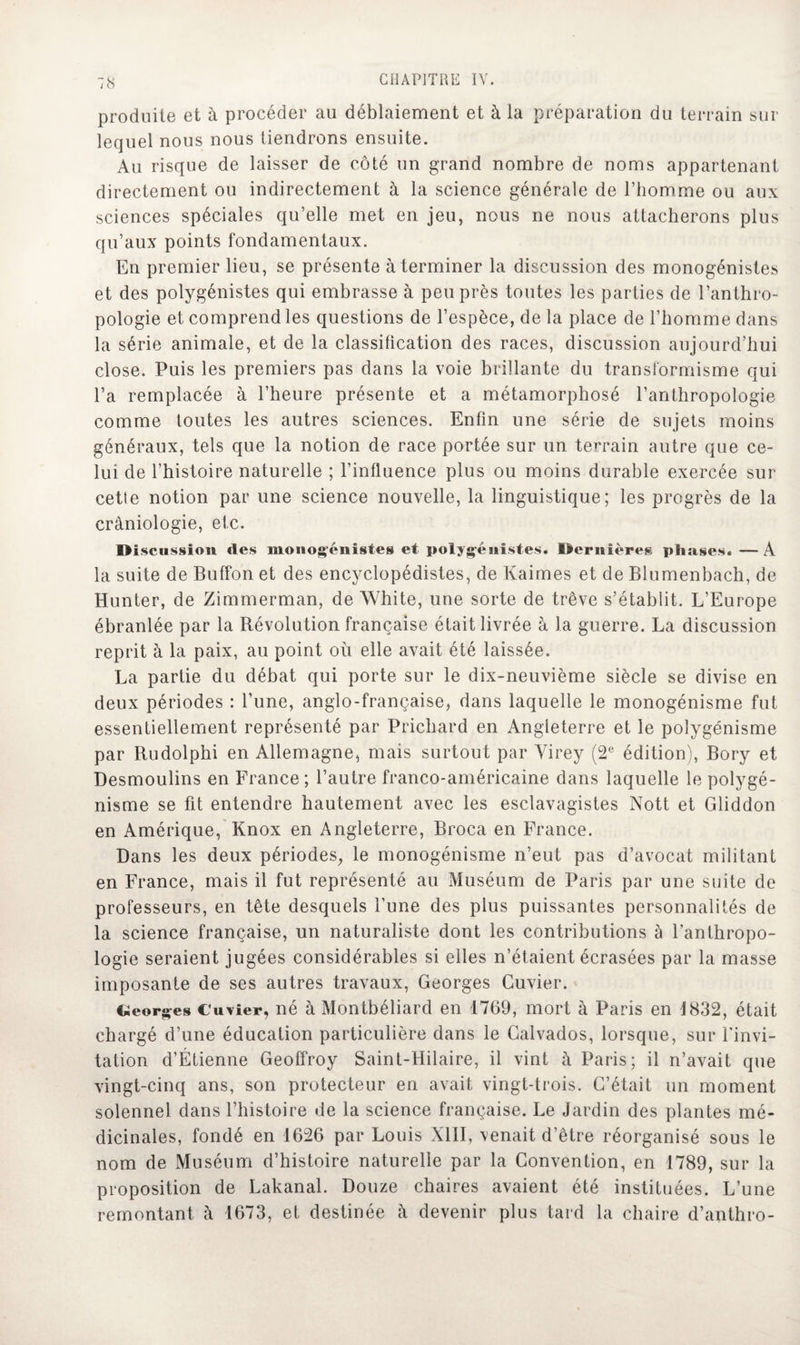 produite et à procéder au déblaiement et à la préparation du terrain sur lequel nous nous tiendrons ensuite. Au risque de laisser de côté un grand nombre de noms appartenant directement ou indirectement à la science générale de l’homme ou aux sciences spéciales qu’elle met en jeu, nous ne nous attacherons plus qu’aux points fondamentaux. En premier lieu, se présente à terminer la discussion des monogénistes et des polygénistes qui embrasse à peu près toutes les parties de l’anthro¬ pologie et comprend les questions de l’espèce, de la place de l’homme dans la série animale, et de la classification des races, discussion aujourd’hui close. Puis les premiers pas dans la voie brillante du transformisme qui l’a remplacée à l’heure présente et a métaïnorphosé l’anthropologie comme toutes les autres sciences. Enfin une série de sujets moins généraux, tels que la notion de race portée sur un terrain autre que ce¬ lui de l’histoire naturelle ; l’influence plus ou moins durable exercée sur cette notion par une science nouvelle, la linguistique; les progrès de la cràniologie, etc. IMscussion «les monogénistes et polygénistes. Oernières phases. —A la suite de Buffon et des encyclopédistes, de Kaimes et de Blumenbach, de Hunter, de Zimmerman, de White, une sorte de trêve s’établit. L’Europe ébranlée par la Révolution française était livrée à la guerre. La discussion reprit à la paix, au point où elle avait été laissée. La partie du débat qui porte sur le dix-neuvième siècle se divise en deux périodes : l’une, anglo-française, dans laquelle le monogénisme fut essentiellement représenté par Prichard en Angleterre et le polygénisme par Rudolphi en Allemagne, mais surtout par Virey (2e édition), Bory et Desmoulins en France; l’autre franco-américaine dans laquelle le polygé¬ nisme se fit entendre hautement avec les esclavagistes Nott et Gliddon en Amérique, Knox en Angleterre, Broca en France. Dans les deux périodes, le monogénisme n’eut pas d’avocat militant en France, mais il fut représenté au Muséum de Paris par une suite de professeurs, en tête desquels l’une des plus puissantes personnalités de la science française, un naturaliste dont les contributions à l’anthropo¬ logie seraient jugées considérables si elles n’étaient écrasées par la masse imposante de ses autres travaux, Georges Cuvier. Georges Cuvier, né à Montbéliard en 1769, mort à Paris en i832, était chargé d’une éducation particulière dans le Calvados, lorsque, sur l'invi¬ tation d’Étienne Geoffroy Saint-Hilaire, il vint à Paris; il n’avait que vingt-cinq ans, son protecteur en avait vingt-trois. C’était un moment solennel dans l’histoire de la science française. Le Jardin des plantes mé¬ dicinales, fondé en 1626 par Louis XIII, venait d’être réorganisé sous le nom de Muséum d’histoire naturelle par la Convention, en 1789, sur la proposition de Lakanal. Douze chaires avaient été instituées. L’une remontant à 1673, et destinée à devenir plus tard la chaire d’anthro-