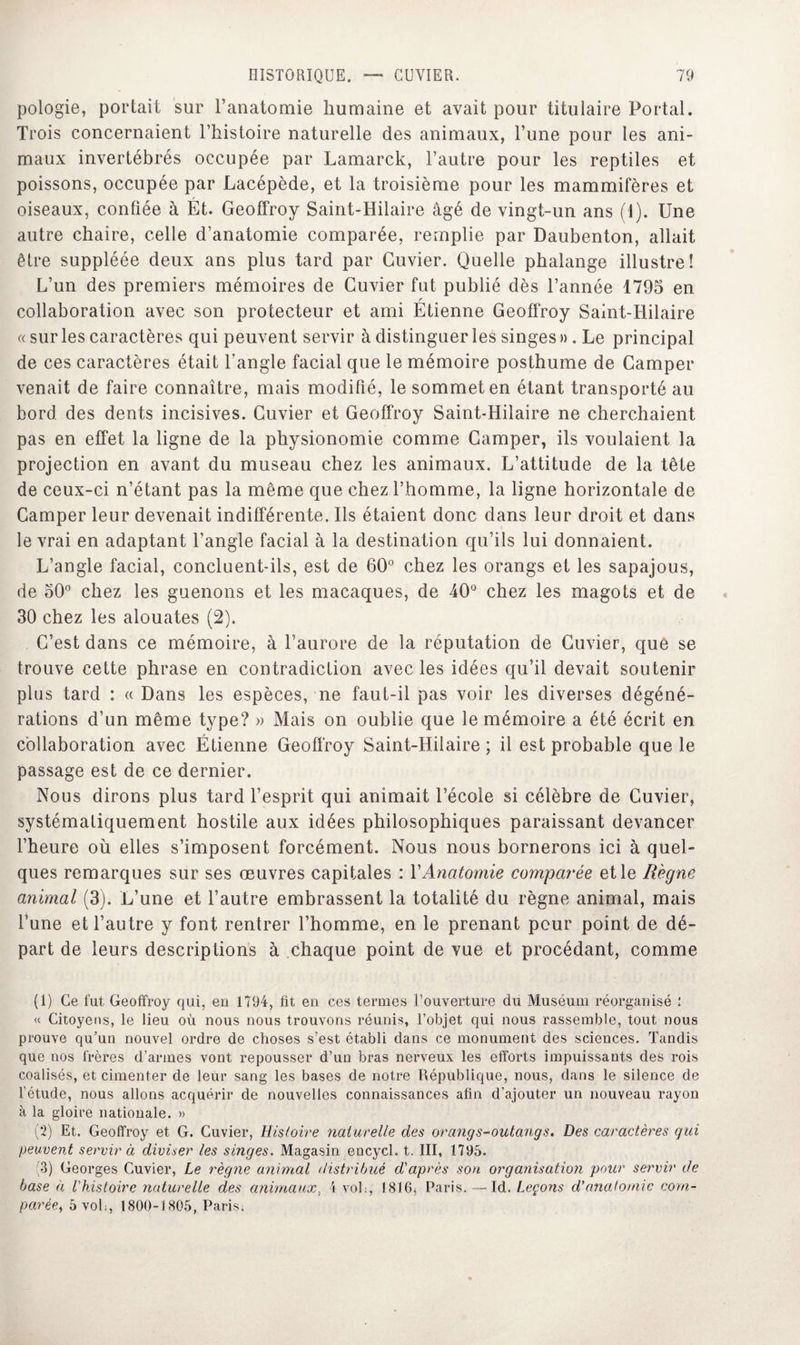 pologie, portait sur l’anatomie humaine et avait pour titulaire Portai. Trois concernaient l’histoire naturelle des animaux, Tune pour les ani¬ maux invertébrés occupée par Lamarck, l’autre pour les reptiles et poissons, occupée par Lacépède, et la troisième pour les mammifères et oiseaux, confiée à Ét. Geoffroy Saint-Hilaire âgé de vingt-un ans (1). Une autre chaire, celle d’anatomie comparée, remplie par Daubenton, allait être suppléée deux ans plus tard par Cuvier. Quelle phalange illustre! L’un des premiers mémoires de Cuvier fut publié dès l’année 1795 en r collaboration avec son protecteur et ami Etienne Geoffroy Saint-Hilaire « sur les caractères qui peuvent servir à distinguer les singes ». Le principal de ces caractères était l'angle facial que le mémoire posthume de Camper venait de faire connaître, mais modifié, le sommet en étant transporté au bord des dents incisives. Cuvier et Geoffroy Saint-Hilaire ne cherchaient pas en effet la ligne de la physionomie comme Camper, ils voulaient la projection en avant du museau chez les animaux. L’attitude de la tête de ceux-ci n’étant pas la même que chez l’homme, la ligne horizontale de Camper leur devenait indifférente. Ils étaient donc dans leur droit et dans le vrai en adaptant l’angle facial à la destination qu’ils lui donnaient. L’angle facial, concluent-ils, est de 60° chez les orangs et les sapajous, de 50° chez les guenons et les macaques, de 40° chez les magots et de 30 chez les alouates (2). C’est dans ce mémoire, à l’aurore de la réputation de Cuvier, que se trouve cette phrase en contradiction avec les idées qu’il devait soutenir plus tard : « Dans les espèces, ne faut-il pas voir les diverses dégéné¬ rations d’un même type? » Mais on oublie que le mémoire a été écrit en collaboration avec Étienne Geoffroy Saint-Hilaire; il est probable que le passage est de ce dernier. Nous dirons plus tard l’esprit qui animait l’école si célèbre de Cuvier, systématiquement hostile aux idées philosophiques paraissant devancer l’heure où elles s’imposent forcément. Nous nous bornerons ici à quel¬ ques remarques sur ses œuvres capitales : Y Anatomie comparée et le Règne animal (3). L’une et l’autre embrassent la totalité du règne animal, mais l’une et l’autre y font rentrer l’homme, en le prenant pour point de dé¬ part de leurs descriptions à chaque point de vue et procédant, comme (1) Ce fut Geoffroy qui, eu 1794, fit en ces termes l’ouverture du Muséum réorganisé ; « Citoyens, le lieu où nous nous trouvons réunis, l’objet qui nous rassemble, tout nous prouve qu’un nouvel ordre de choses s’est établi dans ce monument des sciences. Tandis que nos frères d’armes vont repousser d’un bras nerveux les efforts impuissants des rois coalisés, et cimenter de leur sang les bases de notre République, nous, dans le silence de l’étude, nous allons acquérir de nouvelles connaissances afin d’ajouter un nouveau rayon à la gloire nationale. » (2) Et. Geoffroy et G. Cuvier, Histoire naturelle des orangs-outangs. Des caractères qui peuvent servir à diviser les singes. Magasin encycl. t. III, 1795. (3) Georges Cuvier, Le règne animal distribué d'après son organisation pour servir de base à l'histoire naturelle des animaux. 4 vol;, 1816, Paris. — Id. Leçons d’anatomie com¬ parée, 5 voh, 1800-1805, Paris,