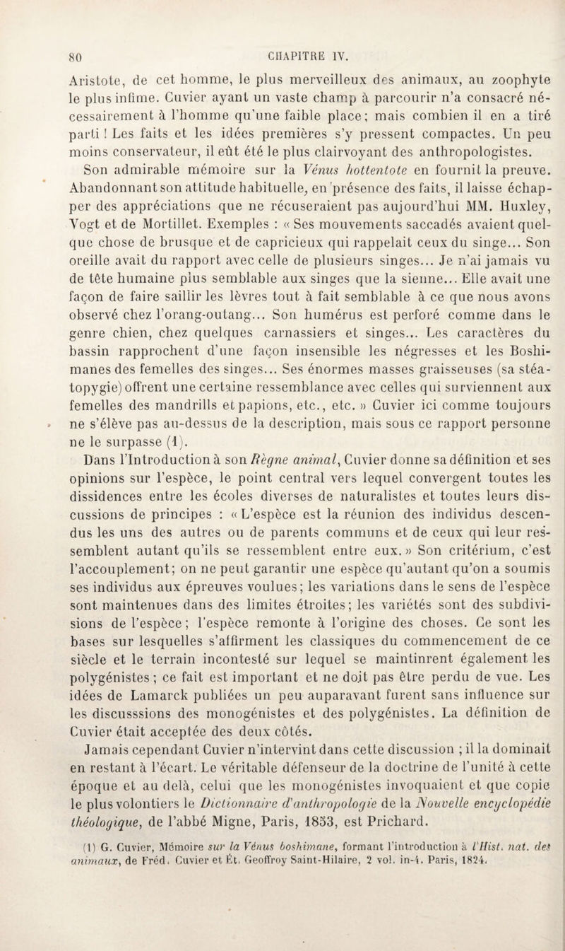 Aristote, de cet homme, le plus merveilleux des animaux, au zoophyte le plus infime. Cuvier ayant un vaste champ à parcourir n’a consacré né¬ cessairement à l’homme qu'une faible place; mais combien il en a tiré parti ! Les faits et les idées premières s’y pressent compactes. Un peu moins conservateur, il eût été le plus clairvoyant des anthropologistes. Son admirable mémoire sur la Vénus hottentote en fournit la preuve. Abandonnant son attitude habituelle, en'présence des faits, il laisse échap¬ per des appréciations que ne récuseraient pas aujourd’hui MM. Huxley, Yogt et de Mortillet. Exemples : « Ses mouvements saccadés avaient quel¬ que chose de brusque et de capricieux qui rappelait ceux du singe... Son oreille avait du rapport avec celle de plusieurs singes... Je n’ai jamais vu de tête humaine plus semblable aux singes que la sienne... Elle avait une façon de faire saillir les lèvres tout à fait semblable à ce que nous avons observé chez l’orang-outang... Son humérus est perforé comme dans le genre chien, chez quelques carnassiers et singes... Les caractères du bassin rapprochent d’une façon insensible les négresses et les Boshi- manesdes femelles des singes... Ses énormes masses graisseuses (sa stéa- topygie) offrent une certaine ressemblance avec celles qui surviennent aux femelles des mandrills etpapions, etc., etc. » Cuvier ici comme toujours ne s’élève pas au-dessus de la description, mais sous ce rapport personne ne le surpasse (1). Dans l’Introduction à son Régne animal, Cuvier donne sa définition et ses opinions sur l’espèce, le point central vers lequel convergent toutes les dissidences entre les écoles diverses de naturalistes et toutes leurs dis¬ cussions de principes : « L’espèce est la réunion des individus descen¬ dus les uns des autres ou de parents communs et de ceux qui leur res¬ semblent autant qu’ils se ressemblent entre eux.» Son critérium, c’est l’accouplement; on ne peut garantir une espèce qu’autant qu’on a soumis ses individus aux épreuves voulues; les variations dans le sens de l’espèce sont maintenues dans des limites étroites; les variétés sont des subdivi¬ sions de l’espèce ; l’espèce remonte à l’origine des choses. Ce sont les bases sur lesquelles s’affirment les classiques du commencement de ce siècle et le terrain incontesté sur lequel se maintinrent également les polygénistes ; ce fait est important et ne doit pas être perdu de vue. Les idées de Lamarck publiées un peu auparavant furent sans influence sur les discusssions des monogénistes et des polygénistes. La définition de Cuvier était acceptée des deux côtés. Jamais cependant Cuvier n’intervint dans cette discussion ; il la dominait en restant à l’écart. Le véritable défenseur de la doctrine de l’unité à cette époque et au delà, celui que les monogénistes invoquaient et que copie le plus volontiers le Dictionnaire d'anthropologie de la Nouvelle encyclopédie théologique, de l’abbé Migne, Paris, 1853, est Prichard. (1) G. Cuvier, Mémoire sur la Venus boshimane, formant l'introduction à illisL nat. des animaux, de Fréd, Cuvier et Ét. Geoffroy Saint-Hilaire, 2 vol. in-4. Paris, 1824.