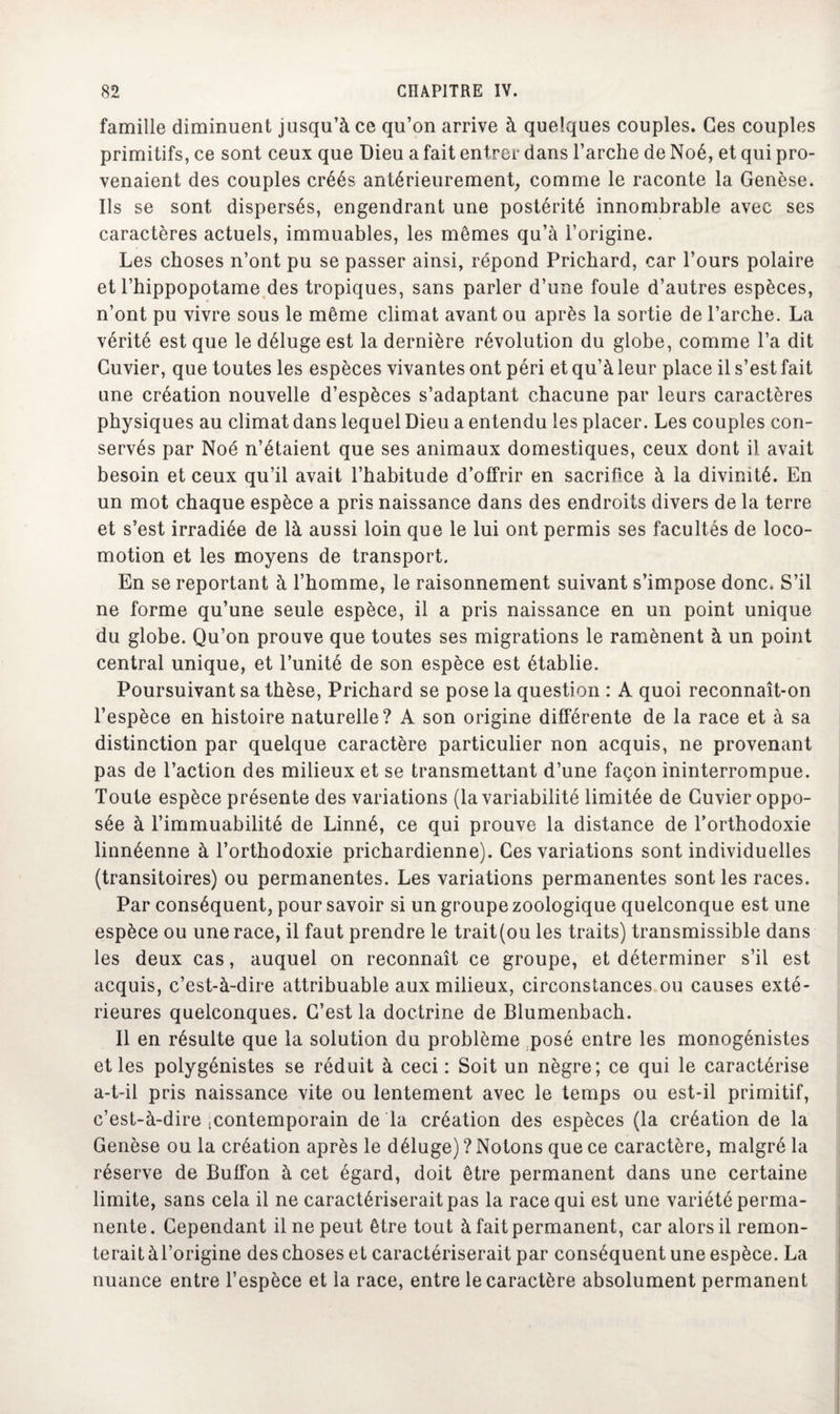 famille diminuent jusqu’à ce qu’on arrive à quelques couples. Ces couples primitifs, ce sont ceux que Dieu a fait entrer dans l’arche de Noé, et qui pro¬ venaient des couples créés antérieurement, comme le raconte la Genèse. Ils se sont dispersés, engendrant une postérité innombrable avec ses caractères actuels, immuables, les mêmes qu’à l’origine. Les choses n’ont pu se passer ainsi, répond Pricbard, car l’ours polaire et l’hippopotame des tropiques, sans parler d’une foule d’autres espèces, n’ont pu vivre sous le même climat avant ou après la sortie de l’arche. La vérité est que le déluge est la dernière révolution du globe, comme l’a dit Cuvier, que toutes les espèces vivantes ont péri et qu’à leur place il s’est fait une création nouvelle d’espèces s’adaptant chacune par leurs caractères physiques au climat dans lequel Dieu a entendu les placer. Les couples con¬ servés par Noé n’étaient que ses animaux domestiques, ceux dont il avait besoin et ceux qu’il avait l’habitude d’offrir en sacrifice à la divinité. En un mot chaque espèce a pris naissance dans des endroits divers de la terre et s’est irradiée de là aussi loin que le lui ont permis ses facultés de loco¬ motion et les moyens de transport. En se reportant à l’homme, le raisonnement suivant s’impose donc. S’il ne forme qu’une seule espèce, il a pris naissance en un point unique du globe. Qu’on prouve que toutes ses migrations le ramènent à un point central unique, et l’unité de son espèce est établie. Poursuivant sa thèse, Prichard se pose la question : A quoi reconnaît-on l’espèce en histoire naturelle? A son origine différente de la race et à sa distinction par quelque caractère particulier non acquis, ne provenant pas de l’action des milieux et se transmettant d’une façon ininterrompue. Toute espèce présente des variations (la variabilité limitée de Cuvier oppo¬ sée à l’immuabilité de Linné, ce qui prouve la distance de l’orthodoxie linnéenne à l’orthodoxie prichardienne). Ces variations sont individuelles (transitoires) ou permanentes. Les variations permanentes sont les races. Par conséquent, pour savoir si un groupe zoologique quelconque est une espèce ou une race, il faut prendre le trait (ou les traits) transmissible dans les deux cas, auquel on reconnaît ce groupe, et déterminer s’il est acquis, c’est-à-dire attribuable aux milieux, circonstances ou causes exté¬ rieures quelconques. C’est la doctrine de Blumenbach. Il en résulte que la solution du problème posé entre les monogénistes et les polygénistes se réduit à ceci : Soit un nègre; ce qui le caractérise a-t-il pris naissance vite ou lentement avec le temps ou est-il primitif, c’est-à-dire .contemporain de la création des espèces (la création de la Genèse ou la création après le déluge) ? Notons que ce caractère, malgré la réserve de Buffon à cet égard, doit être permanent dans une certaine limite, sans cela il ne caractériserait pas la race qui est une variété perma¬ nente. Cependant il ne peut être tout à fait permanent, car alors il remon¬ terait àl’origine des choses et caractériserait par conséquent une espèce. La nuance entre l’espèce et la race, entre le caractère absolument permanent