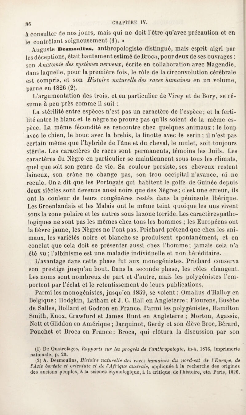à consulter de nos jours, mais qui ne doit l’être qu’avec précaution et en le contrôlant soigneusement (1). » Auguste Desmoulins, anthropologiste distingué, mais esprit aigri par les déceptions, était hautement estimé de Broca, pour deux de ses ouvrages : son Anatomie des systèmes nerveux, écrite en collaboration avec Magendie, dans laquelle, pour la première fois, le rôle de la circonvolution cérébrale est compris, et son Histoire naturelle des races humaines en un volume, parue en 1826 (2). L’argumentation des trois, et en particulier de Vj.rey et de Bory, se ré¬ sume à peu près comme il suit : La stérilité entre espèces n’est pas un caractère de l’espèce; et la ferti¬ lité entre le blanc et le nègre ne prouve pas qu’ils soient de la même es¬ pèce. La même fécondité se rencontre chez quelques animaux : le loup avec le chien, le bouc avec la brebis, la linotte avec le serin ; il n’est pas certain même que l’hybride de l’âne et du cheval, le mulet, soit toujours stérile. Les caractères de races sont permanents, témoins les Juifs. Les caractères du Nègre en particulier se maintiennent sous tous les climats, quel que soit son genre de vie. Sa couleur persiste, ses cheveux restent laineux, son crâne ne change pas, son trou occipital n’avance, ni ne recule. On a dit que les Portugais qui habitent le golfe de Guinée depuis deux siècles sont devenus aussi noirs que des Nègres; c’est une erreur, ils ont la couleur de leurs congénères restés dans la péninsule Ibérique. Les Groenlandais et les Malais ont le même teint quoique les uns vivent sous la zone polaire et les autres sous lazone torride. Les caractères patho¬ logiques ne sont pas les mêmes chez tous les hommes ; les Européens ont la fièvre jaune, les Nègres ne l’ont pas. Prichard prétend que chez les ani¬ maux, les variétés noire et blanche se produisent spontanément, et en conclut que cela doit se présenter aussi chez l’homme; jamais cela n’a été vu ; l’albinisme est une maladie individuelle et non héréditaire. L’avantage dans cette phase fut aux monogénistes. Prichard conserva son prestige jusqu’au bout. Dans la seconde phase, les rôles changent. Les noms sont nombreux de part et d’autre, mais les polygénistes l’em¬ portent par l’éclat et le retentissement de leurs publications. Parmi les monogénistes, jusqu’en 1859, se voient : Omalius d’Halloy en Belgique ; Hodgkin, Latham et J. G. Hall en Angleterre ; Flourens, Eusèbe de Salles, Hollard et Godron en France. Parmi les polygénistes, Hamilton Smith, Knox, Grawfurd et James Hunt en Angleterre ; Morton, Agassiz, Nott etGliddon en Amérique; Jacquinot, Gerdy et son élève Broc,Bérard, Pouchet et Broca en France : Broca, qui clôtura la discussion par son (1) De Quatrefagos, Rapports sur les progrès de L'anthropologie, in-4, 1876, Imprimerie nationale, p. 20. (2) A. Desmoulins, Histoire naturelle des races humaines du nord-est de l’Europe, de l’Asie boréale et orientale et de l’Afrique australe, appliquée à la recherche des origines des anciens peuples, à la science étymologique, à la critique de l’histoire, etc. Paris, 1826.