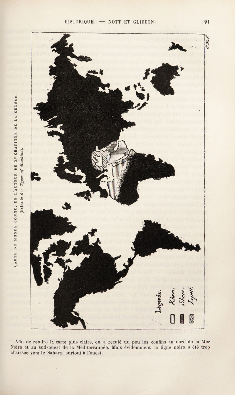 (Extraite des Types of Mankind). H •W Z « O -4 H 43 ta « H Ph Z O u H Z O s H H Bh < U Afin de rendre la carte plus claire, on a reculé un peu les confins au nord de la Mer Noire et au sud-ouest de la Méditerrannée. Mais évidemment la ligne noire a été trop abaissée vers le Sahara, surtout à l’ouest.