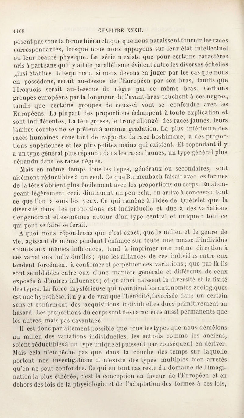 posent pas sous la forme hiérarchique que nous paraissent fournir les races correspondantes, lorsque nous nous appuyons sur leur état intellectuel ou leur beauté physique. La série n’existe que pour certains caractères uris à part sans qu’il y ait de parallélisme évident entre les diverses échelles ainsi établies. L’Esquimau, si nous devons en juger par les cas que nous en possédons, serait au-dessus de l’Européen par son bras, tandis que l’Iroquois serait au-dessous du nègre par ce même bras. Certains groupes européens parla longueur de l’avant-bras touchent à ces nègres, tandis que certains groupes de ceux-ci vont se confondre avec les Européens. La plupart des proportions échappent à toute explication et sont indifférentes. La tête grosse, le tronc allongé des races jaunes, leurs jambes courtes ne se prêtent à aucune gradation. La plus inférieure des races humaines sous tant de rapports, la race boshimane, a des propor¬ tions supérieures et les plus petites mains qui existent. Et cependant il y a un type général plus répandu dans les races jaunes, un type général plus répandu dans les races nègres. Mais en même temps tous les types, généraux ou secondaires, sont aisément réductibles à un seul. Ce queBlumenbach faisait avec les formes de la tête s’obtient plus facilement avec les proportions du corps. En allon¬ geant légèrement ceci, diminuant un peu cela, on arrive à concevoir tout ce que l’on a sous les yeux. Ce qui ramène à l’idée de Quételet que la diversité dans les proportions est individuelle et due à des variations s’engendrant elles-mêmes autour d’un type central et unique : tout ce qui peut se faire se ferait. A quoi nous répondrons que c’est exact, que le milieu et le genre de vie, agissant de même pendant l’enfance sur toute une masse d’individus soumis aux mêmes influences, tend à imprimer une même direction à ces variations individuelles; que les alliances de ces individus entre eux tendent forcément à confirmer et perpétuer ces variations; que par là ils sont semblables entre eux d’une manière générale et différents de ceux exposés à d’autres influences; et qu’ainsi naissent la diversité et la fixité des types. La force mystérieuse qui maintient les autonomies zoologiques est une hypothèse, il n’y a de vrai que l’hérédité, favorisée dans un certain sens et confirmant des acquisitions individuelles dues primitivement au hasard . Les proportions du corps sont des caractères aussi permanents que les autres, mais pas davantage. 11 est donc parfaitement possible que tous les types que nous démêlons au milieu des variations individuelles, les actuels comme les anciens, soient réductiblesà un type uniqueetpuissent par conséquent en dériver. Mais cela n’empêche pas que dans la couche des temps sur laquelle portent nos investigations il n’existe des types multiples bien arrêtés qu’on ne peut confondre. Ce qui en tout cas reste du domaine de l’imagi¬ nation la plus éthérée, c’est la conception en faveur de l’Européen et en dehors des lois de la physiologie et de l’adaptation des formes à ces lois,