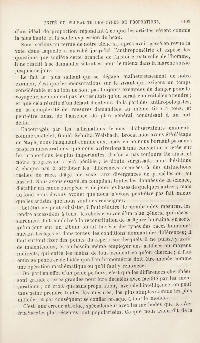 d’un idéal de proportion répondant à ce que les artistes rêvent comme la plus haute et la seule expression du beau. Nous serions au terme de notre tâche si, après avoir passé en revue la voie dans laquelle a marché jusqu’ici l’anthropométrie et exposé les questions que soulève cette branche de l’histoire naturelle de 1 homme, il ne restait à se demander si tout est pour le mieux dans la marche suivie jusqu’à ce jour. Le fait le plus saillant qui se dégage malheureusement de notre examen, c’est que les mensurations sur le vivant qui exigent un temps considérable et au loin ne sont pas toujours exemptes de danger pour le voyageur, ne donnent pas les résultats qu’on serait en droit d en attendre ; et que cela résulte d’un défaut d’entente de la part des anthropologistes, de la complexité de mesures demandées au même titre à tous, et peut-être aussi de l’absence de plan général conduisant à un but défini. Encouragés par les affirmations fermes d’observateurs éminents comme Quételet, Gould, Schultz, Weisbach, Broca, nous avons été d étape en étape, nous imaginant comme eux, mais en ne nous bornant pas à nos propres mensurations, que nous arriverions à une conviction arrêtée sur les proportions les plus importantes. Il n’en a pas toujours été ainsi, et notre progression a été pénible ; le doute surgissait, nous hésitions à chaque pas à attribuer les différences accusées à des distinctions réelles de race, d’âge, de sexe, aux divergences de procédés ou au hasard. Nous avons essayé, en compilant toutes les données de la science, d’établir un canon européen et de jeter les bases de quelques autres; mais au fond nous devons avouer que nous n’avons peut-être pas fait mieux que les artistes que nous voulions renseigner. Cet état ne peut subsister, il faut réduire le nombre des mesures, les rendre accessibles à tous, les choisir en vue d’un plan général qui néces¬ sairement doit conduire à la reconstitution de la figure humaine, en sorte qu’un jour sur un album on ait la série des types des races humaines suivant les âges et dans toutes les conditions donnant des différences; il faut surtout fixer des points du repère sur lesquels il ne puisse y avoir de malentendus, et au besoin même employer des artifices ou moyens indirects, qui entre les mains de tous rendent ce qu’on cherche ; il faut enfin se pénétrer de l’idée que l’anthropométrie doit être menée comme une opération mathématique ou qu’il faut y renoncer. On part en effet d’un principe faux, c’est que les différences cherchées sont grandes, assez grandes pour être décelées avec facilité par les men¬ surations ; on croit que sans préparation, avec de l’intelligence, on peut sans peine prendre toutes les mesures, les plus simples comme les plus difficiles et par conséquent se confier presque à tout le monde. C’est une erreur absolue, spécialement avec les méthodes que les Ins¬ tructions^ plus récentes ont popularisées. Ce que nous avons dit delà