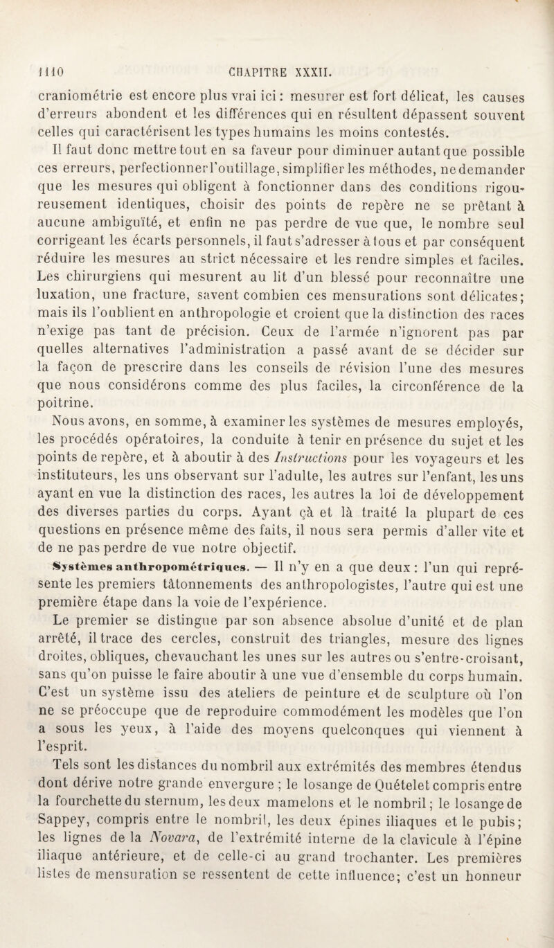 craniométrie est encore plus vrai ici : mesurer est fort délicat, les causes d’erreurs abondent et les différences qui en résultent dépassent souvent celles qui caractérisent les types humains les moins contestés. Il faut donc mettre tout en sa faveur pour diminuer autant que possible ces erreurs, perfectionnerl’outillage, simplifier les méthodes, ne demander que les mesures qui obligent à fonctionner dans des conditions rigou¬ reusement identiques, choisir des points de repère ne se prêtant à aucune ambiguïté, et enfin ne pas perdre de vue que, le nombre seul corrigeant les écarts personnels, il faut s’adresser àtous et par conséquent réduire les mesures au strict nécessaire et les rendre simples et faciles. Les chirurgiens qui mesurent au lit d’un blessé pour reconnaître une luxation, une fracture, savent combien ces mensurations sont délicates; mais ils l’oublient en anthropologie et croient que la distinction des races n’exige pas tant de précision. Ceux de l’armée n’ignorent pas par quelles alternatives l’administration a passé avant de se décider sur la façon de prescrire dans les conseils de révision l’une des mesures que nous considérons comme des plus faciles, la circonférence de la poitrine. Nous avons, en somme, à examiner les systèmes de mesures employés, les procédés opératoires, la conduite à tenir en présence du sujet et les points de repère, et à aboutir à des Instructions pour les voyageurs et les instituteurs, les uns observant sur l’adulte, les autres sur l’enfant, les uns ayant en vue la distinction des races, les autres la loi de développement des diverses parties du corps. Ayant çà et là traité la plupart de ces questions en présence même des faits, il nous sera permis d’aller vite et de ne pas perdre de vue notre objectif. Systèmes anthropométriques. — Il n’y en a que deux: l’un qui repré¬ sente les premiers tâtonnements des anthropologistes, l’autre qui est une première étape dans la voie de l’expérience. Le premier se distingue par son absence absolue d’unité et de plan arrêté, il trace des cercles, construit des triangles, mesure des lignes droites, obliques, chevauchant les unes sur les autres ou s’entre-croisant, sans qu’on puisse le faire aboutir à une vue d’ensemble du corps humain. C’est un système issu des ateliers de peinture et de sculpture où l’on ne se préoccupe que de reproduire commodément les modèles que l’on a sous les yeux, à l’aide des moyens quelconques qui viennent à l’esprit. Tels sont les distances du nombril aux extrémités des membres étendus dont dérive notre grande envergure ; le losange de Quételet compris entre la fourchette du sternum, les deux mamelons et le nombril; le losange de Sappey, compris entre le nombril, les deux épines iliaques et le pubis; les lignes de la Novara, de l’extrémité interne de la clavicule à l’épine iliaque antérieure, et de celle-ci au grand trochanter. Les premières listes de mensuration se ressentent de cette influence; c’est un honneur