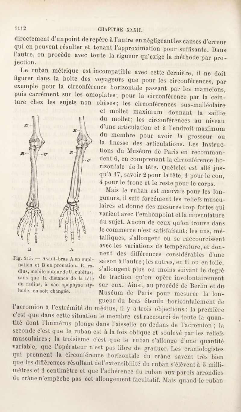 directement d’un point de repère à l’autre en négligeant les causes d’erreur qui en peuvent résulter et tenant l’approximation pour suffisante. Dans 1 autre, on procède avec toute la rigueur qu’exige la méthode par pro¬ jection. Le ruban métrique est incompatible avec cette dernière, il ne doit figurer dans la boîte des voyageurs que pour les circonférences, par exemple pour la circonférence horizontale passant par les mamelons puis carrément sur les omoplates; pour la circonférence par la cein¬ ture chez les sujets non obèses; les circonférences sus-malléolaire et mollet maximum donnant la saillie du mollet; les circonférences au niveau n une articulation et à l’endroit maximum du membre pour avoir la grosseur ou la finesse des articulations. Les Instruc¬ tions du Muséum de Paris en recomman¬ dent 6, en comprenant la circonférence ho¬ rizontale delà tête. Quételet est allé jus¬ qu à 17, savoir 2 pour la tête, 1 pour le cou, 4 pour le tronc et le reste pour le corps. Mais le ruban est mauvais pour les lon¬ gueurs, il suit forcément les reliefs muscu¬ laires et donne des mesures trop fortes qui varient avec l’embonpoint et la musculature du sujet. Aucun de ceux qu’on trouve dans le commerce n’est satisfaisant: les uns, mé- talliques, s’allongent ou se raccourcissent avec les variations de température, et don¬ nent des différences considérables d’une saison à l’autre ; les autres, en fil ou en toile, s’allongent plus ou moins suivant le degré de traction qu’on opère involontairement sur eux. Ainsi, au procédé de Berlin et du Muséum de Paris pour mesurer la lon¬ gueur du bras étendu horizontalement de 1 acromion à 1 extrémité du médius, il y a trois objections : la première c’est que dans cette situation le membre est raccourci de toute la quan¬ tité dont 1 humérus plonge dans 1 aisselle en dedans de l’acromion ; la seconde c est que le ruban est à la fois oblique et soulevé par les reliefs musculaires, la tioisième c est que le ruban s’allonge d’une quantité variable, que 1 opérateur n est pas libre de graduer. Les craniologistes qui prennent la circonférence horizontale du crâne savent très bien que les différences résultant del’extensibilité du ruban s’élèvent à 5 milli¬ métrés et 1 centimètre et que 1 adhérence du ruban aux parois arrondies du crâne n empêche pas cet allongement facultatif. Mais quand le ruban Fig. 215. — Avant-bras A en supi¬ nation et B en pronation. R, ra¬ dius, mobile autour de ü, cubitus; sans que la distance de la tête du radius, à son apophyse sty- loïde, en soit changée.