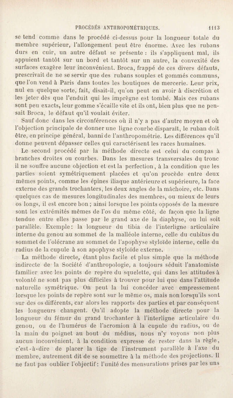 se tend comme dans le procédé ci-dessus pour la longueur totale du membre supérieur, l’allongement peut être énorme. Avec les rubans durs en cuir, un autre défaut se présente : ils s’appliquent mal, ils appuient tantôt sur un bord et tantôt sur un autre, la convexité des surfaces exagère leur inconvénient. Broca, frappé de ces divers défauts, prescrivait de ne se servir que des rubans souples et gommés communs, que l’on vend à Paris dans toutes les boutiques de mercerie. Leur prix, nul en quelque sorte, fait, disait-il, qu’on peut en avoir à discrétion et les jeter dès que l’enduit qui les imprègne est tombé. Mais ces rubans sont peu exacts, leur gomme s’écaille vite et ils ont, bien plus que ne pen¬ sait Broca, le défaut qu’il voulait éviter. Sauf donc dans les circonférences où il n’y a pas d’autre moyen et où l’objection principale de donner une ligne courbe disparaît, le ruban doit être, en principe général, banni de l’anthropométrie. Les différences qu’il donne peuvent dépasser celles qui caractérisent les races humaines. Le second procédé par la méthode directe est celui du compas à branches droites ou courbes. Dans les mesures transversales du tronc il ne souffre aucune objection et est la perfection, à la condition que les parties soient symétriquement placées et qu’on procède entre deux mêmes points, comme les épines iliaque antérieure et supérieure, la face externe des grands trochanters, les deux angles de la mâchoire, etc. Dans quelques cas de mesures longitudinales des membres, ou mieux de leurs os longs, il est encore bon ; ainsi lorsque les points opposés de la mesure sont les extrémités mêmes de l’os du même côté, de façon que la ligne tendue entre elles passe par le grand axe de la diaphyse, ou lui soit parallèle. Exemple: la longueur du tibia de l’interligne articulaire interne du genou au sommet de la malléole interne, celle du cubitus du sommet de l’olécrane au sommet de l’apophyse styloïde interne, celle du radius de la cupule à son apophyse styloïde externe. La méthode directe, étant plus facile et plus simple que la méthode indirecte de la Société d’anthropologie, a toujours séduit l’anatomiste familier avec les points de repère du squelette, qui dans les attitudes à volonté ne sont pas plus difficiles à trouver pour lui que dans l’attitude naturelle symétrique. On peut la lui concéder avec empressement lorsque les points de repère sont sur le même os, mais non lorsqu’ils sont sur des os différents, car alors les rapports des parties et par conséquent les longueurs changent. Qu’il adopte la méthode directe pour la longueur du fémur du grand trochanter à l’interligne articulaire du genou, ou de l’humérus de l’acromion à la cupule du radius, ou de la main du poignet au bout du médius, nous n’y voyons non plus aucun inconvénient, à la condition expresse de rester dans la règle, c’est-à-dire de placer la tige de l’instrument parallèle à l’axe du membre, autrement dit de se soumettre à la méthode des projections. Il ne faut pas oublier l'objectif: l’unité des mensurations prises par les uns