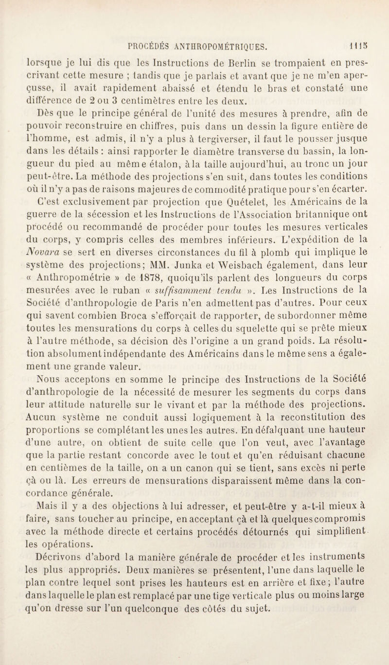 lorsque je lui dis que les Instructions de Berlin se trompaient en pres¬ crivant cette mesure ; tandis que je parlais et avant que je ne m’en aper¬ çusse, il avait rapidement abaissé et étendu le bras et constaté une différence de 2 ou 3 centimètres entre les deux. Dès que le principe général de l’unité des mesures à prendre, afin de pouvoir reconstruire en chiffres, puis dans un dessin la figure entière de l’homme, est admis, il n’y a plus à tergiverser, il faut le pousser jusque dans les détails : ainsi rapporter le diamètre transverse du bassin, la lon¬ gueur du pied au même étalon, à la taille aujourd’hui, au tronc un jour peut-être. La méthode des projections s’en suit, dans toutes les conditions où il n’y a pas de raisons majeures de commodité pratique pour s’en écarter. C’est exclusivement par projection que Quételet, les Américains delà guerre de la sécession et les Instructions de l’Association britannique ont procédé ou recommandé de procéder pour toutes les mesures verticales du corps, y compris celles des membres inférieurs. L’expédition de la Novara se sert en diverses circonstances du fil à plomb qui implique le système des projections; MM. Junka et Weisbach également, dans leur « Anthropométrie » de 1878, quoiqu’ils parlent des longueurs du corps mesurées avec le ruban « suffisamment tendu ». Les Instructions de la Société d’anthropologie de Paris n’en admettent pas d’autres. Pour ceux qui savent combien Broca s’efforcait de rapporter, de subordonner même toutes les mensurations du corps à celles du squelette qui se prête mieux à l’autre méthode, sa décision dès l’origine a un grand poids. La résolu¬ tion absolument indépendante des Américains dans le même sens a égale¬ ment une grande valeur. Nous acceptons en somme le principe des Instructions de la Société d’anthropologie de la nécessité de mesurer les segments du corps dans leur attitude naturelle sur le vivant et par la méthode des projections. Aucun système ne conduit aussi logiquement à la reconstitution des proportions se complétant les unes les autres. En défalquant une hauteur d’une autre, on obtient de suite celle que l’on veut, avec l’avantage que la partie restant concorde avec le tout et qu’en réduisant chacune en centièmes de la taille, on a un canon qui se tient, sans excès ni perte çà ou là. Les erreurs de mensurations disparaissent même dans la con¬ cordance générale. Mais il y a des objections à lui adresser, et peut-être y a-t-il mieux à faire, sans toucher au principe, en acceptant çà et là quelques compromis avec la méthode directe et certains procédés détournés qui simplifient les opérations. Décrivons d’abord la manière générale de procéder et les instruments les plus appropriés. Deux manières se présentent, l’une dans laquelle le plan contre lequel sont prises les hauteurs est en arrière et fixe; l’autre dans laquelle le plan est remplacé par une tige verticale plus ou moins large qu’on dresse sur l’un quelconque des côtés du sujet.