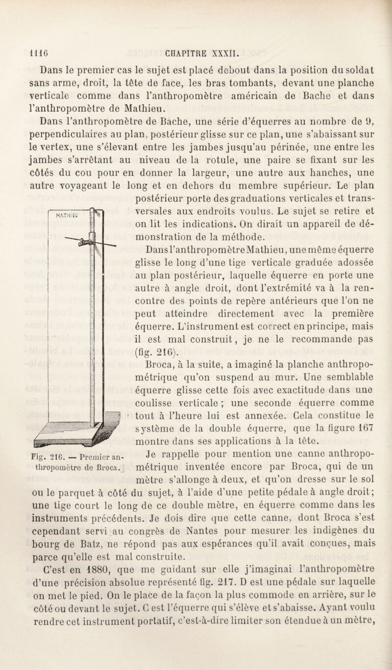 Dans le premier cas le sujet est placé debout dans la position du soldat sans arme, droit, la tête de face, les bras tombants, devant une planche verticale comme dans l’anthropomètre américain de Bâche et dans l’anthropomètre de Mathieu. Dans l’anthropomètre de Bâche, une série d’équerres au nombre de 9, perpendiculaires au plan, postérieur glisse sur ce plan, une s’abaissant sur le vertex, une s’élevant entre les jambes jusqu’au périnée, une entre les jambes s’arrêtant au niveau de la rotule, une paire se fixant sur les côtés du cou pour en donner la largeur, une autre aux hanches, une autre voyageant le long et en dehors du membre supérieur. Le plan postérieur porte des graduations verticales et trans¬ versales aux endroits voulus. Le sujet se retire et on lit les indications. On dirait un appareil de dé¬ monstration de la méthode. Dansl’anthropomètreMathieu, une même équerre glisse le long d’une tige verticale graduée adossée au plan postérieur, laquelle équerre en porte une autre à angle droit, dont l’extrémité va à la ren¬ contre des points de repère antérieurs que l’on ne peut atteindre directement avec la première équerre. L’instrument est correct en principe, mais il est mal construit, je ne le recommande pas (fig. 216). Broca, à la suite, a imaginé la planche anthropo¬ métrique qu’on suspend au mur. Une semblable équerre glisse cette fois avec exactitude dans une coulisse verticale ; une seconde équerre comme tout à l’heure lui est annexée. Gela constitue le système de la double équerre, que la figure 167 montre dans ses applications à la tête. Je rappelle pour mention une canne anthropo¬ métrique inventée encore par Broca, qui de un mètre s’allonge à deux, et qu’on dresse sur le sol ou le parquet à côté du sujet, à l’aide d’une petite pédale à angle droit; une tige court le long de ce double mètre, en équerre comme dans les instruments précédents. Je dois dire que cette canne, dont Broca s’est cependant servi au congrès de Nantes pour mesurer les indigènes du bourg de Batz, ne répond pas aux espérances qu’il avait conçues, mais parce qu’elle est mal construite. C’est en 1880, que me guidant sur elle j’imaginai l’anthropomètre d’une précision absolue représenté fig. 217. D est une pédale sur laquelle on met le pied. On le place de la façon la plus commode en arrière, sur le côté ou devant le sujet. G est l’équerre qui s’élève et s’abaisse. Ayant voulu rendre cet instrument portatif, c’est-à-dire limiter son étendue à un mètre, Fig. 216. — Premier an¬ thropomètre de Broca.