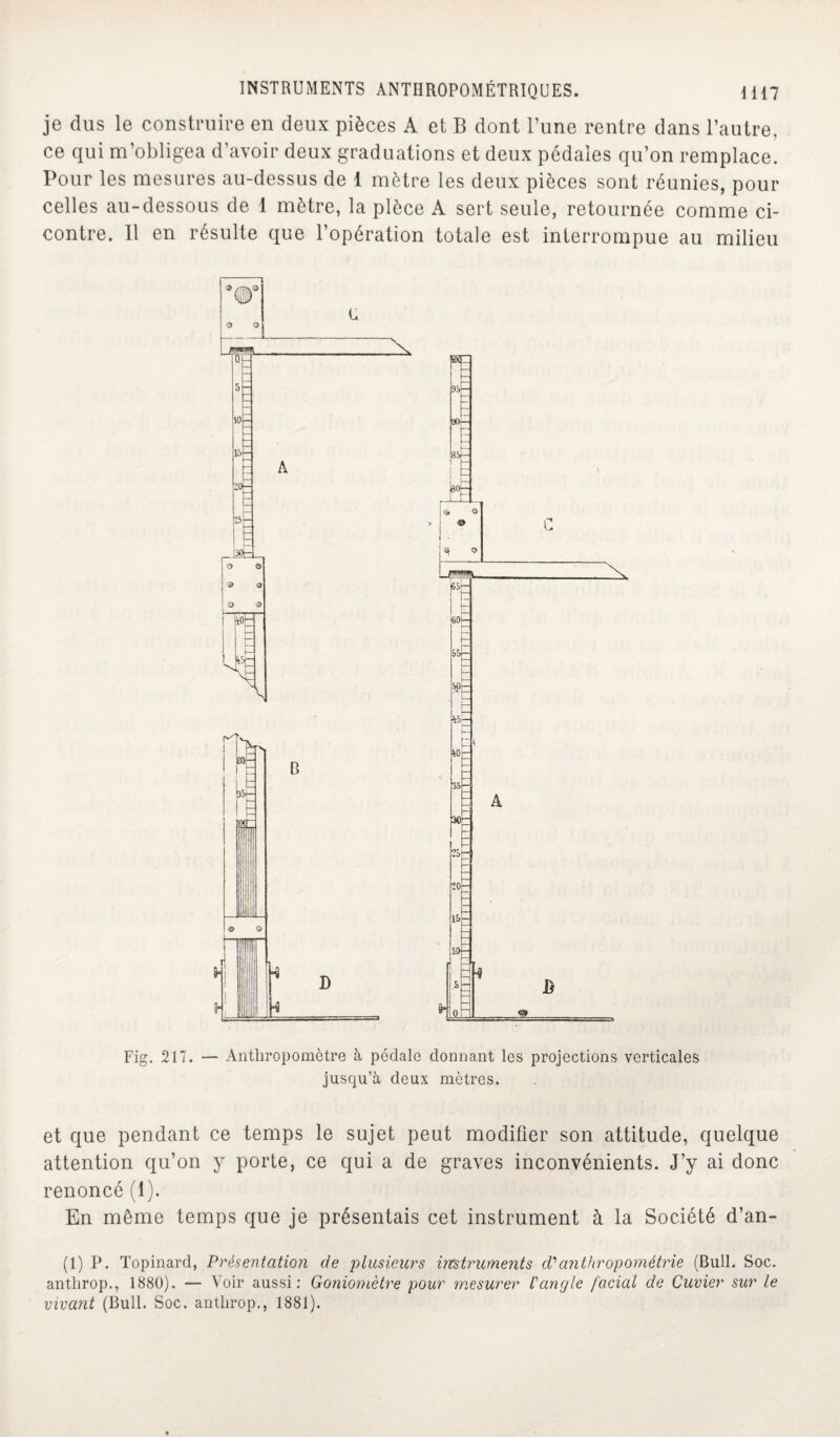 je dus le construire en deux pièces A et B dont l’une rentre dans l’autre, ce qui m’obligea d’avoir deux graduations et deux pédales qu’on remplace. Pour les mesures au-dessus de 1 mètre les deux pièces sont réunies, pour celles au-dessous de 1 mètre, la pièce A sert seule, retournée comme ci- contre. Il en résulte que l’opération totale est interrompue au milieu Fig. 217. — Anthropomètre à pédale donnant les projections verticales jusqu’à deux mètres. et que pendant ce temps le sujet peut modifier son attitude, quelque attention qu’on y porte, ce qui a de graves inconvénients. J’y ai donc renoncé (1). En même temps que je présentais cet instrument à la Société d’an- (1) P. Topinard, Présentation de plusieurs instruments d'anthropométrie (Bull. Soc. anthrop., 1880). — Voir aussi: Goniomètre pour mesurer l'angle facial de Cuvier sur le vivant (Bull. Soc. anthrop., 1881).