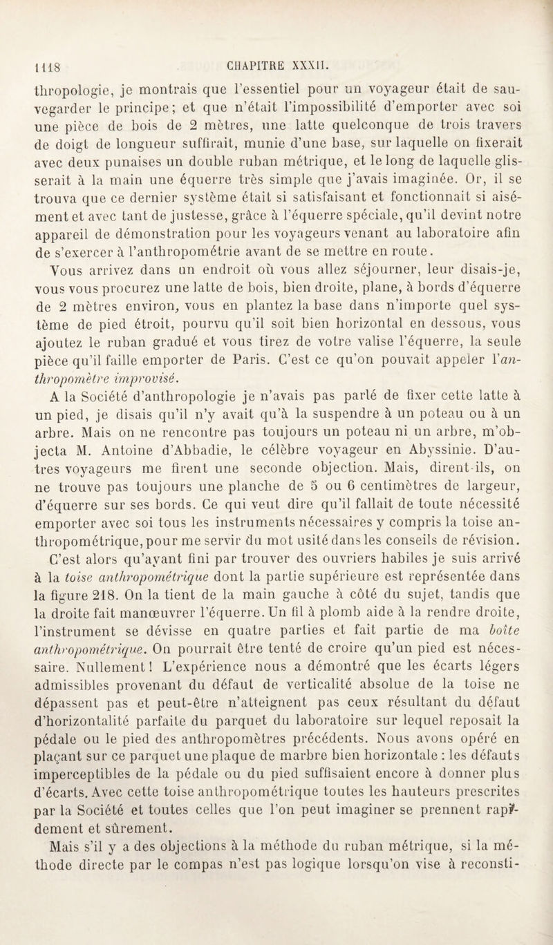 thropologie, je montrais que l’essentiel pour un voyageur était de sau¬ vegarder le principe; et que n’était l’impossibilité d’emporter avec soi une pièce de bois de 2 mètres, une latte quelconque de trois travers de doigt de longueur suffirait, munie d’une base, sur laquelle on fixerait avec deux punaises un double ruban métrique, et le long de laquelle glis¬ serait à la main une équerre très simple que j’avais imaginée. Or, il se trouva que ce dernier système était si satisfaisant et fonctionnait si aisé¬ ment et avec tant de justesse, grâce à l’équerre spéciale, qu’il devint notre appareil de démonstration pour les voyageurs venant au laboratoire afin de s’ exercer à l’anthropométrie avant de se mettre en route. Vous arrivez dans un endroit où vous allez séjourner, leur disais-je, vous vous procurez une latte de bois, bien droite, plane, à bords d’équerre de 2 mètres environ, vous en plantez la base dans n’importe quel sys¬ tème de pied étroit, pourvu qu’il soit bien horizontal en dessous, vous ajoutez le ruban gradué et vous tirez de votre valise l’équerre, la seule pièce qu’il faille emporter de Paris. C’est ce qu’on pouvait appeler l'an¬ thropomètre improvisé. A la Société d’anthropologie je n’avais pas parlé de fixer cette latte à un pied, je disais qu’il n’y avait qu’à la suspendre à un poteau ou à un arbre. Mais on ne rencontre pas toujours un poteau ni un arbre, m’ob¬ jecta M. Antoine d’Abbadie, le célèbre voyageur en Abyssinie. D’au¬ tres voyageurs me firent une seconde objection. Mais, dirent-ils, on ne trouve pas toujours une planche de 5 ou 6 centimètres de largeur, d’équerre sur ses bords. Ce qui veut dire qu’il fallait de toute nécessité emporter avec soi tous les instruments nécessaires y compris la toise an¬ thropométrique, pour me servir du mot usité dans les conseils de révision. C’est alors qu’ayant fini par trouver des ouvriers habiles je suis arrivé à la toise anthropométrique dont la partie supérieure est représentée dans la figure 218. On la tient de la main gauche à côté du sujet, tandis que la droite fait manœuvrer l’équerre. Un fil à plomb aide à la rendre droite, l’instrument se dévisse en quatre parties et fait partie de ma boîte anthropométrique. On pourrait être tenté de croire qu’un pied est néces¬ saire. Nullement ! L’expérience nous a démontré que les écarts légers admissibles provenant du défaut de verticalité absolue de la toise ne dépassent pas et peut-être n’atteignent pas ceux résultant du défaut d’horizontalité parfaite du parquet du laboratoire sur lequel reposait la pédale ou le pied des anthropomètres précédents. Nous avons opéré en plaçant sur ce parquet une plaque de marbre bien horizontale : les défauts imperceptibles de la pédale ou du pied suffisaient encore à donner plus d’écarts. Avec cette toise anthropométrique toutes les hauteurs prescrites par la Société et toutes celles que l’on peut imaginer se prennent rapi¬ dement et sûrement. Mais s’il y a des objections à la méthode du ruban métrique, si la mé¬ thode directe par le compas n’est pas logique lorsqu’on vise à reconsti-