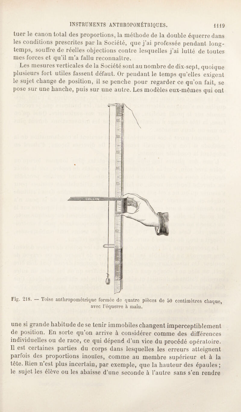 tuer le canon total des proportions, la méthode de la double équerre dans les conditions prescrites par la Société, que j’ai professée pendant long¬ temps, soutire de réelles objections contre lesquelles j’ai lutté de toutes mes forces et qu’il m’a fallu reconnaître. Les mesures verticales de la Société sont au nombre de dix-sept, quoique plusieurs fort utiles fassent défaut. Or pendant le temps qu’elles exigent le sujet change de position, il se penche pour regarder ce qu’on fait, se pose sur une hanche, puis sur une autre. Les modèles eux-mêmes qui ont Fig. 218. — Toise anthropométrique formée de quatre pièces de 50 centimètres chaque, avec l’équerre à main. une si grande habitude de se tenir immobiles changent imperceptiblement de position. En sorte qu’on arrive à considérer comme des différences individuelles ou de race, ce qui dépend d’un vice du prqcédé opératoire. Il est certaines parties du corps dans lesquelles les erreurs atteignent parfois des proportions inouïes, comme au membre supérieur et à la tête. Rien n’est plus incertain, par exemple, que la hauteur des épaules ; le sujet les élève ou les abaisse d’une seconde à l’autre sans s’en rendre
