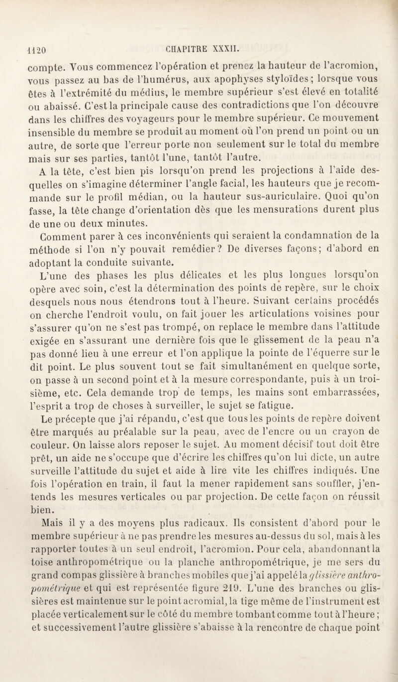 compte. Vous commencez l’opération et prenez la hauteur de l’acromion, vous passez au bas de l’humérus, aux apophyses styloïdes; lorsque vous êtes à l’extrémité du médius, le membre supérieur s’est élevé en totalité ou abaissé. C’est la principale cause des contradictions que l’on découvre dans les chiffres des voyageurs pour le membre supérieur. Ce mouvement insensible du membre se produit au moment où l’on prend un point ou un autre, de sorte que l’erreur porte non seulement sur le total du membre mais sur ses parties, tantôt l’une, tantôt l’autre. A la tête, c’est bien pis lorsqu’on prend les projections à l’aide des¬ quelles on s’imagine déterminer l’angle facial, les hauteurs que je recom¬ mande sur le profil médian, ou la hauteur sus-auriculaire. Quoi qu’on fasse, la tête change d’orientation dès que les mensurations durent plus de une ou deux minutes. Comment parer à ces inconvénients qui seraient la condamnation de la méthode si l’on n’y pouvait remédier? De diverses façons; d’abord en adoptant la conduite suivante. L’une des phases les plus délicates et les plus longues lorsqu’on opère avec soin, c’est la détermination des points de repère, sur le choix desquels nous nous étendrons tout à l’heure. Suivant certains procédés on cherche l’endroit voulu, on fait jouer les articulations voisines pour s’assurer qu’on ne s’est pas trompé, on replace le membre dans l’attitude exigée en s’assurant une dernière fois que le glissement de la peau n’a pas donné lieu à une erreur et l’on applique la pointe de l’équerre sur le dit point. Le plus souvent tout se fait simultanément en quelque sorte, on passe à un second point et à la mesure correspondante, puis à un troi¬ sième, etc. Cela demande trop de temps, les mains sont embarrassées, l’esprit a trop de choses à surveiller, le sujet se fatigue. Le précepte que j’ai répandu, c’est que tous les points de repère doivent être marqués au préalable sur la peau, avec de l’encre ou un crayon de couleur. On laisse alors reposer le sujet. Au moment décisif tout doit être prêt, un aide ne s’occupe que d’écrire les chiffres qu’on lui dicte, un autre surveille l’attitude du sujet et aide à lire vite les chiffres indiqués. Une fois l’opération en train, il faut la mener rapidement sans souffler, j’en¬ tends les mesures verticales ou par projection. De cette façon on réussit bien. Mais il y a des moyens plus radicaux. Ils consistent d’abord pour le membre supérieur à ne pas prendre les mesures au-dessus du sol, mais à les rapporter toutes à un seul endroit, l’acromion. Pour cela, abandonnant la toise anthropométrique ou la planche anthropométrique, je me sers du grand compas glissière à branches mobiles que j’ai appelé la glissière anthro¬ pométrique et qui est représentée figure 219. L’une des branches ou glis¬ sières est maintenue sur le point acromial, la tige même de l’instrument est placée verticalement sur le côté du membre tombant comme tout à l’heure ; et successivement l’autre glissière s’abaisse à la rencontre de chaque point