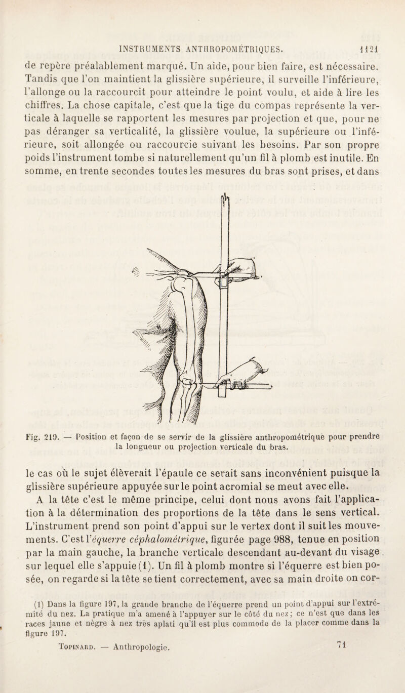 de repère préalablement marqué. Un aide, pour bien faire, est nécessaire. Tandis que l’on maintient la glissière supérieure, il surveille l’inférieure, l’allonge ou la raccourcit pour atteindre le point voulu, et aide à lire les chiffres. La chose capitale, c’est que la tige du compas représente la ver¬ ticale à laquelle se rapportent les mesures par projection et que, pour ne pas déranger sa verticalité, la glissière voulue, la supérieure ou l’infé¬ rieure, soit allongée ou raccourcie suivant les besoins. Par son propre poids l’instrument tombe si naturellement qu’un fil à plomb est inutile. En somme, en trente secondes toutes les mesures du bras sont prises, et dans Fig. 219. — Position et façon de se servir de la glissière anthropométrique pour prendre la longueur ou projection verticale du bras. le cas où le sujet élèverait l’épaule ce serait sans inconvénient puisque la glissière supérieure appuyée sur le point acromial se meut avec elle. A la tête c’est le même principe, celui dont nous avons fait l’applica¬ tion à la détermination des proportions de la tête dans le sens vertical. L’instrument prend son point d’appui sur le vertex dont il suit les mouve¬ ments. C’est Xéquerre céphalométi'ique, figurée page 988, tenue en position par la main gauche, la branche verticale descendant au-devant du visage sur lequel elle s’appuie (1). Un fil à plomb montre si l’équerre est bien po¬ sée, on regarde si la tête se tient correctement, avec sa main droite on cor- (1) Dans la figure 197, la grande branche de l’équerre prend un point d’appui sur l’extré¬ mité du nez. La pratique m’a amené à l’appuyer sur le côté du nez; ce n’est que dans les races jaune et nègre à nez très aplati qu’il est plus commode de la placer comme dans la figure 197. Topinard. — Anthropologie. 71