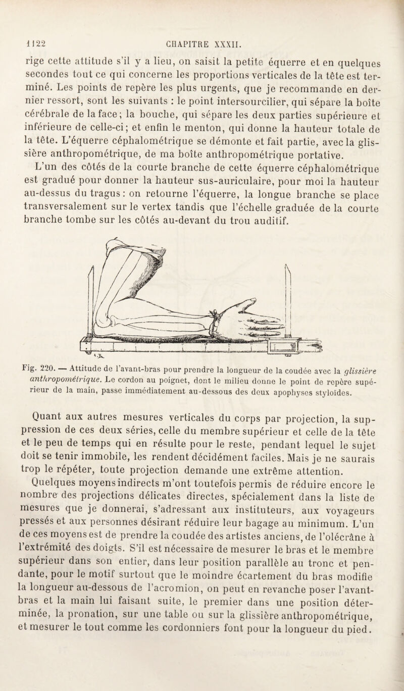 rige cette attitude s’il y a lieu, on saisit la petite équerre et en quelques secondes tout ce qui concerne les proportions verticales de la tête est ter¬ miné. Les points de repère les plus urgents, que je recommande en der¬ nier ressort, sont les suivants : le point intersourcilier, qui sépare la boîte cérébrale de la face; la bouche, qui sépare les deux parties supérieure el inférieure de celle-ci; et enfin le menton, qui donne la hauteur totale de la tête. L’équerre céphalométrique se démonte et fait partie, avec la glis¬ sière anthropométrique, de ma boîte anthropométrique portative. L’un des côtés de la courte branche de cette équerre céphalométrique est gradué pour donner la hauteur sus-auriculaire, pour moi 1a. hauteur au-dessus dutragus: on retourne l’équerre, la longue branche se place transversalement sur le vertex tandis que l’échelle graduée de la courte branche tombe sur les côtés au-devant du trou auditif. Fig. 220. Attitude de 1 avant-bras pour prendre la longueur de la coudée avec la glissière anthi opométrique. Le cordon au poignet, dont le milieu donne le point de repère supé¬ rieur de la main, passe immédiatement au-dessous des deux apophyses styloïdes. Quant aux autres mesures verticales du corps par projection, la sup¬ pression de ces deux séries, celle du membre supérieur et celle de la tête et le peu de temps qui en résulte pour le reste, pendant lequel le sujet doit se tenir immobile, les rendent décidément faciles. Mais je ne saurais trop le répéter, toute projection demande une extrême attention. Quelques moyens indirects m’ont toutefois permis de réduire encore le nombre des projections délicates directes, spécialement dans la liste de mesures que je donnerai, s’adressant aux instituteurs, aux voyageurs pressés et aux personnes désirant réduire leur bagage au minimum. L’un de ces moyens est de prendre la coudée des artistes anciens, de l’olécrâne à l’extrémité des doigts. S’il est nécessaire de mesurer le bras et le membre supérieur dans son entier, dans leur position parallèle au tronc et pen¬ dante, pour le motif surtout que le moindre écartement du bras modifie la longueur au-dessous de l’acromion, on peut en revanche poser l’avant- bras et la main lui faisant suite, le premier dans une position déter¬ minée, la pronation, sur une table ou sur la glissière anthropométrique, et mesurer le tout comme les cordonniers font pour la longueur du pied.