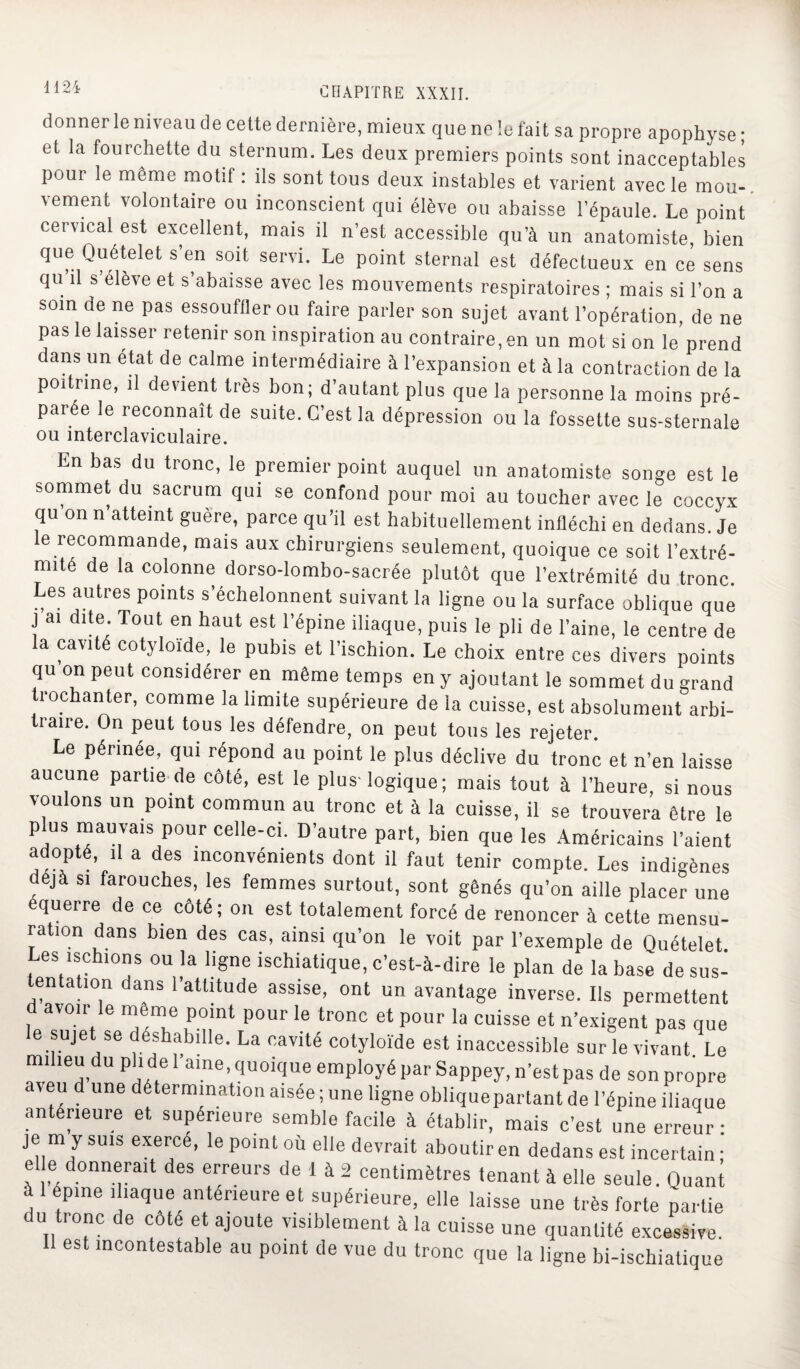 donner le niveau de cette dernière, mieux que ne îe fait sa propre apophyse * et la fourchette du sternum. Les deux premiers points sont inacceptables pour le même motif: ils sont tous deux instables et varient avec le mou¬ vement volontaire ou inconscient qui élève ou abaisse l’épaule. Le point cervical est excellent, mais il n’est accessible qu’à un anatomiste, bien que Quételet s’en soit servi. Le point sternal est défectueux en ce sens qu il s’élève et s’abaisse avec les mouvements respiratoires ; mais si l’on a soin de ne pas essouffler ou faire parler son sujet avant l’opération, de ne pas le laisser retenir son inspiration au contraire, en un mot si on le prend dans un état de calme intermédiaire à l’expansion et à la contraction de la poitrine, il devient très bon; d’autant plus que la personne la moins pré¬ parée le reconnaît de suite. C’est la dépression ou la fossette sus-sternale ou mterclaviculaire. En bas du tronc, le premier point auquel un anatomiste songe est le sommet du sacrum qui se confond pour moi au toucher avec le coccyx qu on n atteint guère, parce qu’il est habituellement infléchi en dedans. Je le recommande, mais aux chirurgiens seulement, quoique ce soit l’extré- nnté de la colonne dorso-lombo-sacrée plutôt que l’extrémité du tronc. Les autres points s’échelonnent suivant la ligne ou la surface oblique que j ai dite. Tout en haut est l’épine iliaque, puis le pli de l’aine, le centre de la cavité cotyloïde, le pubis et l’ischion. Le choix entre ces divers points qu on peut considérer en même temps en y ajoutant le sommet du grand trochanter, comme la limite supérieure de la cuisse, est absolument arbi¬ traire. On peut tous les défendre, on peut tous les rejeter. Le périnée, qui répond au point le plus déclive du tronc et n’en laisse aucune partie de côté, est le plus-logique ; mais tout à l’heure, si nous voulons un point commun au tronc et à la cuisse, il se trouvera être le plus mauvais pour celle-ci. D’autre part, bien que les Américains l'aient adopté, il a des inconvénients dont il faut tenir compte. Les indigènes déjà si farouches, les femmes surtout, sont gênés qu’on aille placer une équerre de ce côté; on est totalement forcé de renoncer à cette mensu¬ ration dans bien des cas, ainsi qu’on le voit par l’exemple de Quételet. Les ischions ou la ligne ischiatique, c’est-à-dire le plan de la base de sus¬ tentation dans l’attitude assise, ont un avantage inverse. Ils permettent avoir le même point pour le tronc et pour la cuisse et n’exigent pas que e sujet se déshabille. La cavité cotyloïde est inaccessible sur le vivant. Le mi leu du P'i de l’aine, quoique employé par Sappey, n’est pas de son propre veu d une détermination aisée ; une ligne obliquepartant de l’épine iliaque antérieure et supérieure semble facile à établir, mais c’est une erreur: je m y suis exercé, le point où elle devrait aboutir en dedans est incertain • el e donnerait des erreurs de 1 à 2 centimètres tenant à elle seule. Quant à 1 épine iliaque antérieure et supérieure, elle laisse une très forte partie du tronc de coté et ajoute visiblement à la cuisse une quantité excessive. 11 est incontestable au point de vue du tronc que la ligne bi-ischiatique