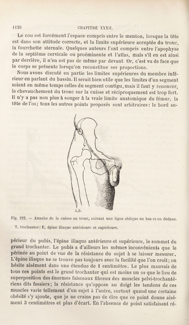 Le cou est forcément l’espace compris entre le menton, lorsque la tête est dans son attitude correcte, et la limite supérieure acceptée du tronc, la fourchette sternale. Quelques auteurs l’ont compris entre i apophyse de la septième cervicale ou proéminente et l’atlas, mais s’il en est ainsi par derrière, il n’en est pas de même par devant. Or, c’est vu de face que le corps se présente lorsqu’on reconstitue ses proportions. Nous avons discuté en partie les limites supérieures du membre infé¬ rieur en parlant du bassin. Il serait bien utile que les limites d’un segment soient en même temps celles du segment contigu, mais il faut y renoncer, le chevauchement du tronc sur la cuisse et réciproquement est trop fort. Il n y a pas non plus à songer à la vraie limite anatomique du fémur, la tête de 1 os; tous les autres points proposés sont arbitraires: le bord su- Fig. 222. — Attache de la cuisse au tronc, suivant une ligne oblique en bas et en dedans. T, trochanter; E, épine iliaque antérieure et supérieure. périeur du pubis, l’épine iliaque antérieure et supérieure, le sommet du grand trochanter. Le pubis a d’ailleurs les mêmes inconvénients que le périnée au point de vue de la résistance du sujet à se laisser mesurer. L’épine iliaque ne se trouve pas toujours avec la facilité que l’on croit; on hésite aisément dans une étendue de 1 centimètre. Le plus mauvais de tous ces points est le grand trochanter qui est moins un os que le lieu de superposition des énormes faisceaux fibreux des muscles pelvi-trochanté- riens dits fessiers ; la résistance qu’oppose au doigt les tendons de ces muscles varie tellement d’un sujet à l’autre, surtout quand une certaine obésité s’y ajoute, que je ne crains pas de dire que ce point donne aisé¬ ment 3 centimètres et plus d’écart. En l’absence de point satisfaisant ré-