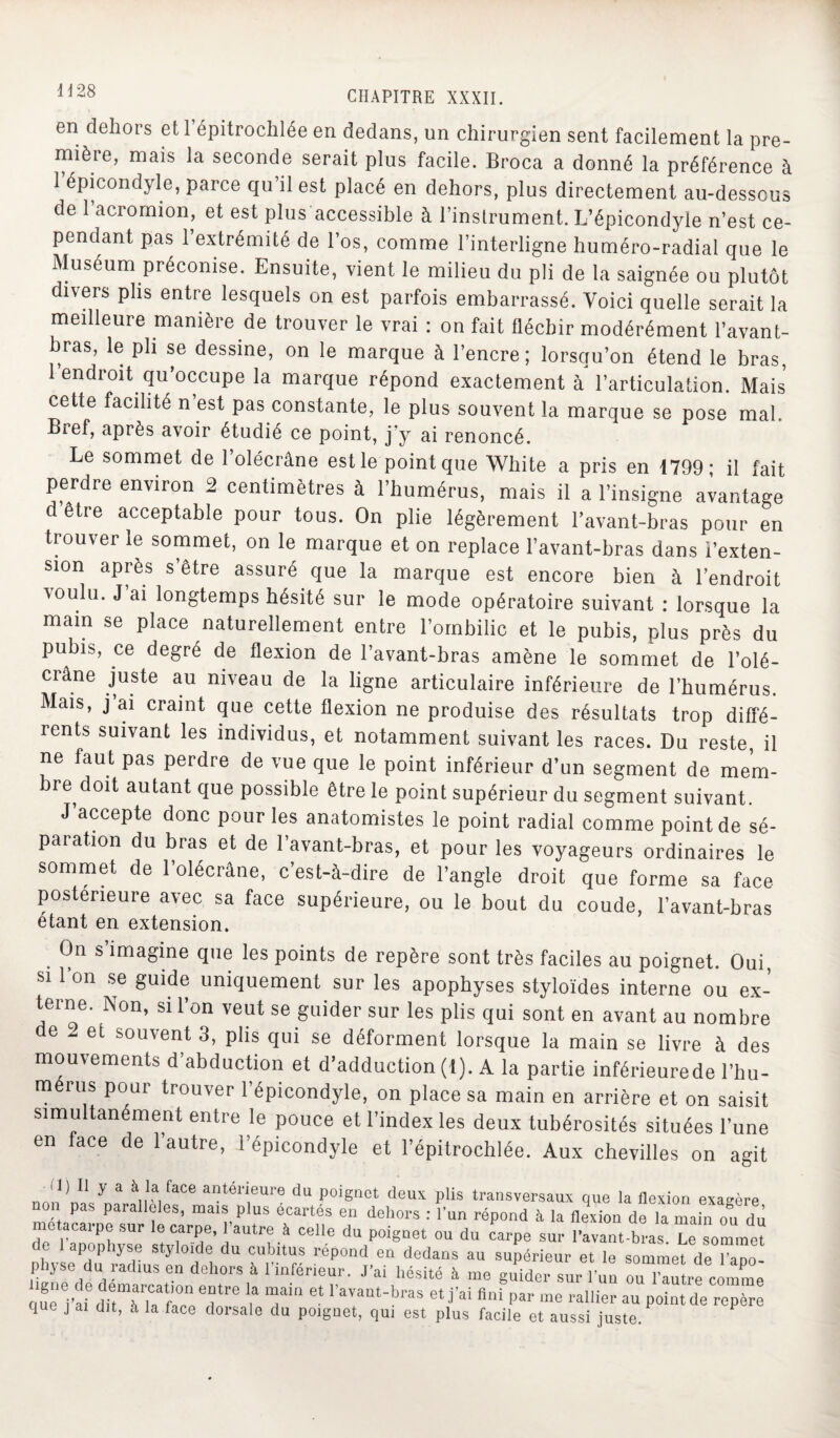 en dehors et 1 épitrochlée en dedans, un chirurgien sent facilement la pre¬ mière, mais la seconde serait plus facile. Broca a donné la préférence à 1 épicondyle, parce qu’il est placé en dehors, plus directement au-dessous de 1 acromion, et est plus accessible à l’inslrument. L’épicondyle n’est ce¬ pendant pas l’extrémité de l’os, comme l’interligne huméro-radial que le Muséum préconise. Ensuite, vient le milieu du pli de la saignée ou plutôt divers plis entre lesquels on est parfois embarrassé. Voici quelle serait la meilleure manière de trouver le vrai : on fait fléchir modérément l’avant- bras, le pli se dessine, on le marque à l’encre; lorsqu’on étend le bras, 1 endroit qu’occupe la marque répond exactement à l’articulation. Mais cette facilité n’est pas constante, le plus souvent la marque se pose mal. Bref, après avoir étudié ce point, j’y ai renoncé. Le sommet de l’olécrâne est le point que White a pris en 1799* il fait perdre environ 2 centimètres à l’humérus, mais il a l’insigne avantage être acceptable pour tous. On plie légèrement l’avant-bras pour en trouver le sommet, on le marque et on replace l’avant-bras dans i’exten- sion après s’être assuré que la marque est encore bien à l’endroit ■voulu. J ai longtemps hésité sur le mode opératoire suivant : lorsque la main se place naturellement entre l’ombilic et le pubis, plus près du pubis, ce degré de flexion de l’avant-bras amène le sommet de l’olé¬ crane juste au niveau de la ligne articulaire inférieure de l’humérus. Mais, j ai craint que cette flexion ne produise des résultats trop diffé¬ rents suivant les individus, et notamment suivant les races. Du reste, il ne faut pas perdre de vue que le point inférieur d’un segment de mem¬ bre doit autant que possible être le point supérieur du segment suivant. J accepte donc pour les anatomistes le point radial comme point de sé¬ paration du bras et de l’avant-bras, et pour les voyageurs ordinaires le sommet de l’olécrâne, c’est-à-dire de l’angle droit que forme sa face postérieure avec sa face supérieure, ou le bout du coude, l’avant-bras étant en extension. . 0n s,imagine que les points de repère sont très faciles au poignet. Oui, si 1 on se guide uniquement sur les apophyses styloïdes interne ou ex¬ terne. Non, si l’on veut se guider sur les plis qui sont en avant au nombre de 2 et souvent 3, plis qui se déforment lorsque la main se livre à des mouvements d’abduction et d’adduction (1). A la partie inférieurede l’hu¬ mérus pour trouver l’épicondyle, on place sa main en arrière et on saisit simultanément entre le pouce et l’index les deux tubérosités situées l’une en ace de 1 autre, l’épicondyle et l’épitrochlée. Aux chevilles on agit il) Il y a à la face antérieure du poignet deux plis transversaux que la flexion exaeèrp non pas parallèles, mais plus écartés en dehors : l’un répond à la fleidon de la mainou du métacarpe sur le carpe, l’autre à celle du poignet ou du carpe sur Rayant bras Le sommet de 1 apophyse styloide du cubitus répond en dedans au supérieur et le sommet de l’apo¬ physe du radius en dehors à l’inférieur. J’ai hésité à me guider sur l’un ou loutre comme quel’af dit^^face T™ i* T ravant-bras et j’ai fini P*r me rallier au point de repère que j ai dit, à la face dorsale du poignet, qui est plus facile et aussi juste.