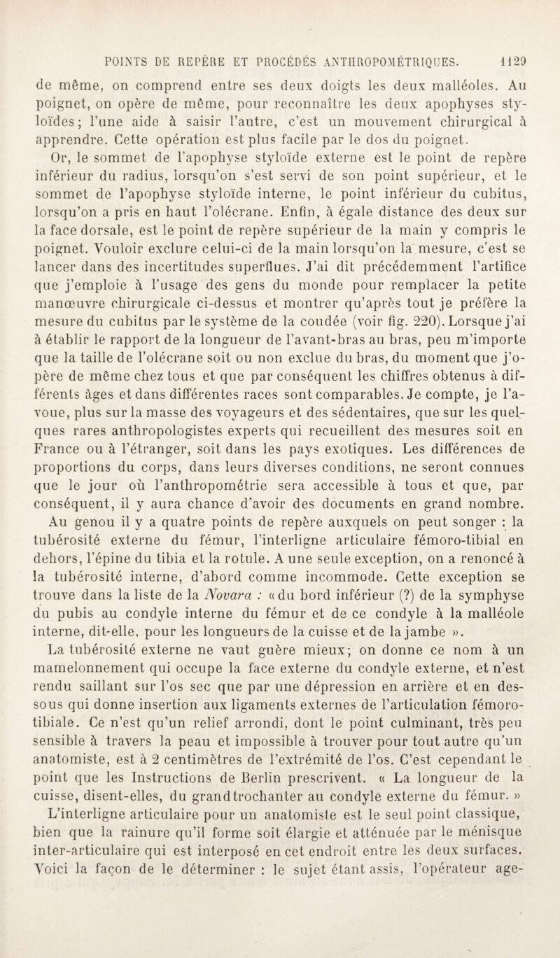 de même, on comprend entre ses deux doigts les deux malléoles. Au poignet, on opère de même, pour reconnaître les deux apophyses sty- loïdes ; l’une aide à saisir l’autre, c’est un mouvement chirurgical à apprendre. Cette opération est plus facile par le dos du poignet. Or, le sommet de l’apophyse styloïde externe est le point de repère inférieur du radius, lorsqu’on s’est servi de son point supérieur, et le sommet de l’apophyse styloïde interne, le point inférieur du cubitus, lorsqu’on a pris en haut l’olécrane. Enfin, à égale distance des deux sur la face dorsale, est le point de repère supérieur de la main y compris le poignet. Vouloir exclure celui-ci de la main lorsqu’on la mesure, c’est se lancer dans des incertitudes superflues. J’ai dit précédemment l’artifice que j’emploie à l’usage des gens du monde pour remplacer la petite manœuvre chirurgicale ci-dessus et montrer qu’après tout je préfère la mesure du cubitus par le système de la coudée (voir fig. 220). Lorsque j’ai à établir le rapport de la longueur de l’avant-bras au bras, peu m’importe que la taille de l’olécrane soit ou non exclue du bras, du moment que j’o¬ père de même chez tous et que par conséquent les chiffres obtenus à dif¬ férents âges et dans différentes races sont comparables. Je compte, je l’a¬ voue, plus sur la masse des voyageurs et des sédentaires, que sur les quel¬ ques rares anthropologistes experts qui recueillent des mesures soit en France ou à l’étranger, soit dans les pays exotiques. Les différences de proportions du corps, dans leurs diverses conditions, ne seront connues que le jour où l’anthropométrie sera accessible à tous et que, par conséquent, il y aura chance d’avoir des documents en grand nombre. Au genou il y a quatre points de repère auxquels on peut songer : la tubérosité externe du fémur, l’interligne articulaire fémoro-tibial en dehors, l’épine du tibia et la rotule. A une seule exception, on a renoncé à la tubérosité interne, d’abord comme incommode. Cette exception se trouve dans la liste de la Novara : «du bord inférieur (?) de la symphyse du pubis au condyle interne du fémur et de ce condyle à la malléole interne, dit-elle, pour les longueurs de la cuisse et de la jambe ». La tubérosité externe ne vaut guère mieux; on donne ce nom à un mamelonnement qui occupe la face externe du condyle externe, et n’est rendu saillant sur l’os sec que par une dépression en arrière et en des¬ sous qui donne insertion aux ligaments externes de l’articulation fémoro- tibiale. Ce n’est qu’un relief arrondi, dont le point culminant, très peu sensible à travers la peau et impossible à trouver pour tout autre qu’un anatomiste, est à 2 centimètres de l’extrémité de l’os. C’est cependant le point que les Instructions de Berlin prescrivent. « La longueur de la cuisse, disent-elles, du grand trochanter au condyle externe du fémur. » L’interligne articulaire pour un anatomiste est le seul point classique, bien que la rainure qu’il forme soit élargie et atténuée par le ménisque inter-articulaire qui est interposé en cet endroit entre les deux surfaces. Voici la façon de le déterminer : le sujet étant assis, l’opérateur âge-