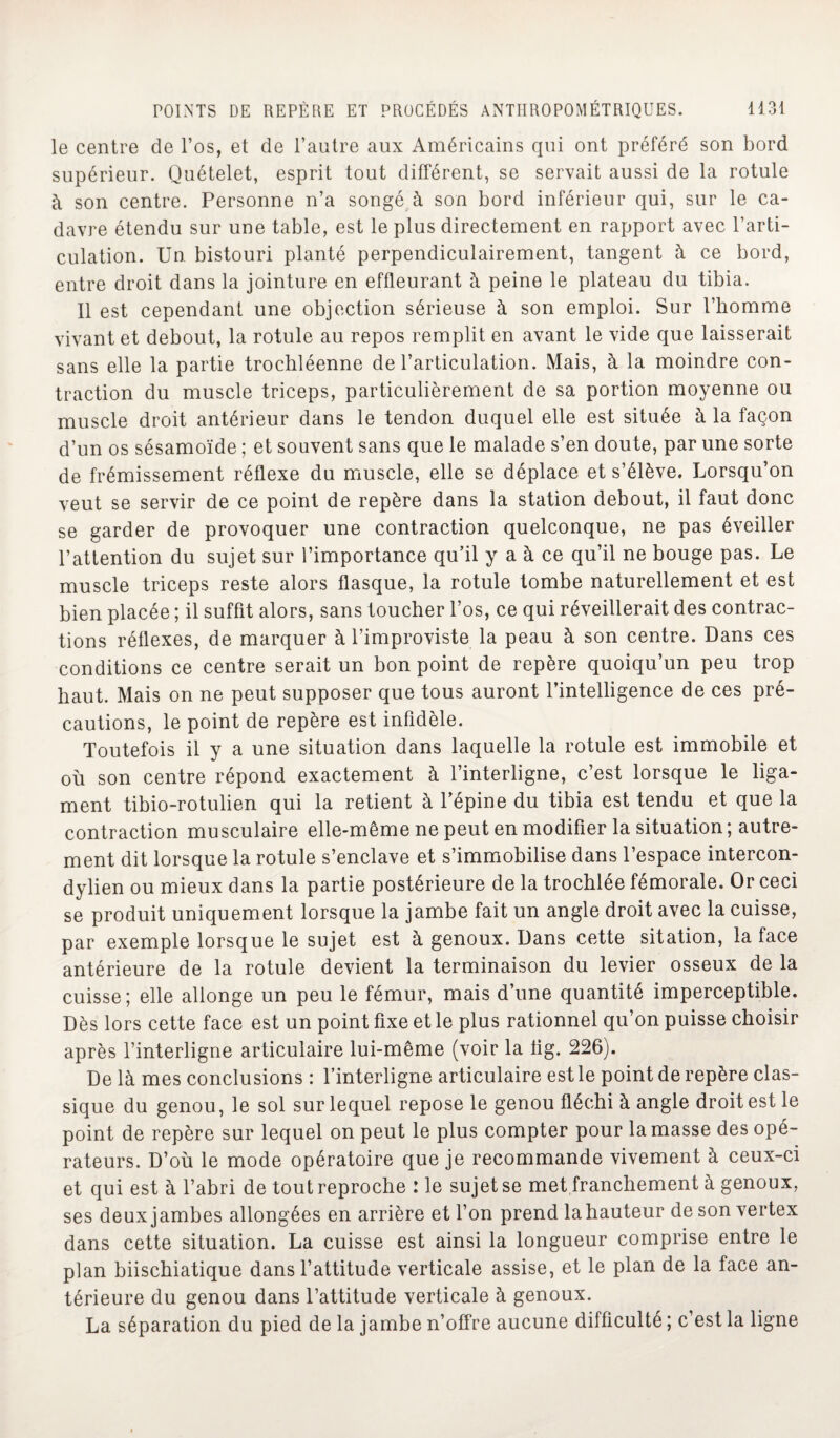 le centre de l’os, et de l’autre aux Américains qui ont préféré son bord supérieur. Quételet, esprit tout différent, se servait aussi de la rotule à son centre. Personne n’a songé à son bord inférieur qui, sur le ca¬ davre étendu sur une table, est le plus directement en rapport avec l’arti¬ culation. Un. bistouri planté perpendiculairement, tangent à ce bord, entre droit dans la jointure en effleurant à peine le plateau du tibia. Il est cependant une objection sérieuse à son emploi. Sur l’homme vivant et debout, la rotule au repos remplit en avant le vide que laisserait sans elle la partie trochléenne de l’articulation. Mais, à 1a. moindre con¬ traction du muscle triceps, particulièrement de sa portion moyenne ou muscle droit antérieur dans le tendon duquel elle est située à la façon d’un os sésamoïde ; et souvent sans que le malade s’en doute, par une sorte de frémissement réflexe du muscle, elle se déplace et s’élève. Lorsqu’on veut se servir de ce point de repère dans la station debout, il faut donc se garder de provoquer une contraction quelconque, ne pas éveiller l’attention du sujet sur l’importance qu’il y a à ce qu’il ne bouge pas. Le muscle triceps reste alors flasque, la rotule tombe naturellement et est bien placée ; il suffît alors, sans toucher l’os, ce qui réveillerait des contrac¬ tions réflexes, de marquer à l’improviste la peau à son centre. Dans ces conditions ce centre serait un bon point de repère quoiqu’un peu trop haut. Mais on ne peut supposer que tous auront l’intelligence de ces pré¬ cautions, le point de repère est infidèle. Toutefois il y a une situation dans laquelle la rotule est immobile et où son centre répond exactement à l’interligne, c’est lorsque le liga¬ ment tibio-rotulien qui la retient à l’épine du tibia est tendu et que la contraction musculaire elle-même ne peut en modifier la situation; autre¬ ment dit lorsque la rotule s’enclave et s’immobilise dans l’espace intercon- dylien ou mieux dans la partie postérieure de la trochlée fémorale. Or ceci se produit uniquement lorsque la jambe fait un angle droit avec la cuisse, par exemple lorsque le sujet est à genoux. Dans cette sitation, la face antérieure de la rotule devient la terminaison du levier osseux de la cuisse; elle allonge un peu le fémur, mais d’une quantité imperceptible. Dès lors cette face est un point fixe et le plus rationnel qu’on puisse choisir après l’interligne articulaire lui-même (voir la lig. 226). De là mes conclusions : l’interligne articulaire est le point de repère clas¬ sique du genou, le sol sur lequel repose le genou fléchi à angle droit est le point de repère sur lequel on peut le plus compter pour la masse des opé¬ rateurs. D’où le mode opératoire que je recommande vivement à ceux-ci et qui est à l’abri de tout reproche : le sujet se met franchement à genoux, ses deux jambes allongées en arrière et l’on prend lahauteur de son vertex dans cette situation. La cuisse est ainsi la longueur comprise entre le plan biischiatique dans l’attitude verticale assise, et le plan de la face an¬ térieure du genou dans l’attitude verticale à genoux. La séparation du pied de la jambe n’offre aucune difficulté ; c est la ligne