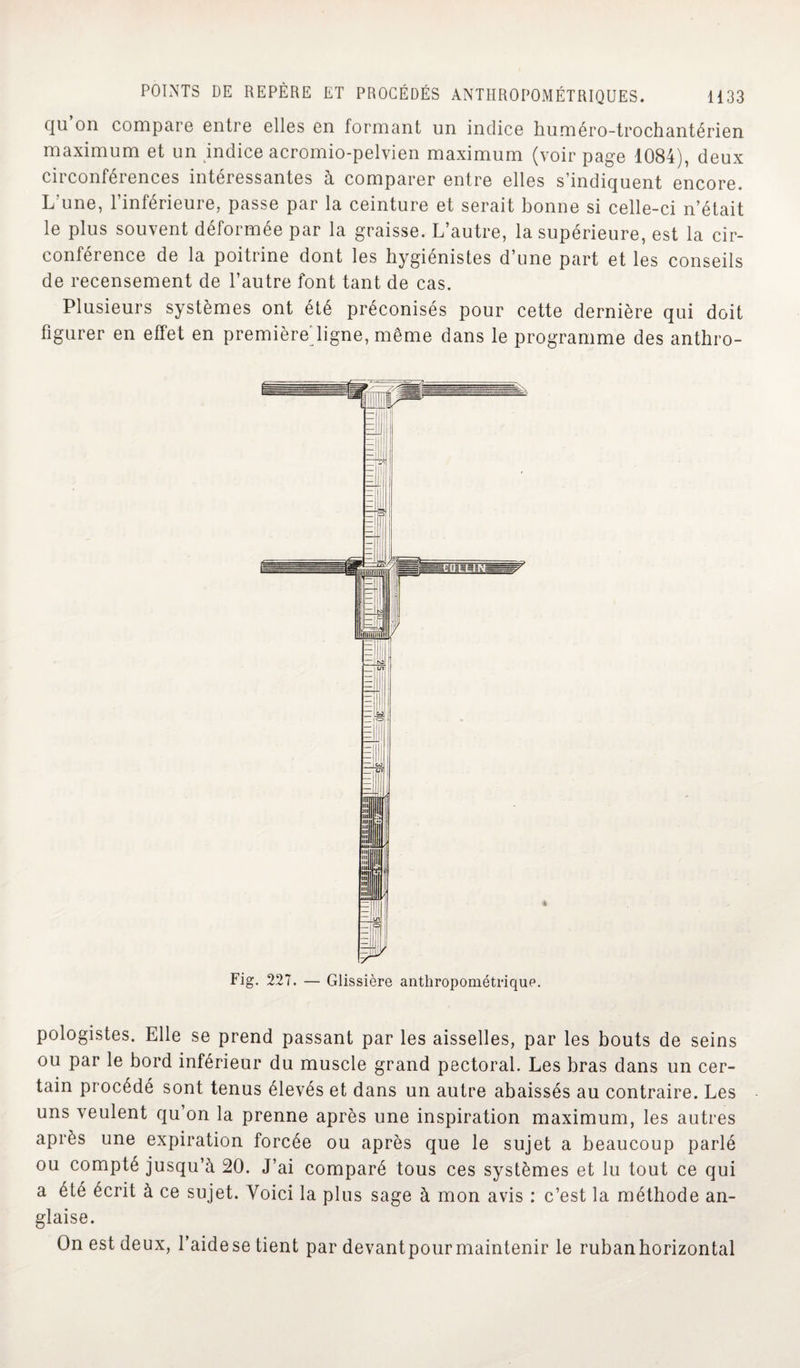 qu on compare entre elles en formant un indice huméro-trochantérien maximum et un indice acromio-pelvien maximum (voir page 1084), deux circonférences intéressantes à comparer entre elles s’indiquent encore. L'une, l’inférieure, passe par la ceinture et serait bonne si celle-ci n’était le plus souvent déformée par la graisse. L’autre, la supérieure, est la cir¬ conférence de la poitrine dont les hygiénistes d’une part et les conseils de recensement de l’autre font tant de cas. Plusieurs systèmes ont été préconisés pour cette dernière qui doit figurer en effet en premièreligne, même dans le programme des anthro- Fig. 227. — Glissière anthropométrique. pologistes. Elle se prend passant par les aisselles, par les bouts de seins ou par le bord inférieur du muscle grand pectoral. Les bras dans un cer¬ tain procédé sont tenus élevés et dans un autre abaissés au contraire. Les uns veulent qu on la prenne après une inspiration maximum, les autres après une expiration forcée ou après que le sujet a beaucoup parlé ou compté jusqu’à 20. J’ai comparé tous ces systèmes et lu tout ce qui a été écrit à ce sujet. Voici la plus sage à mon avis : c’est la méthode an¬ glaise. On est deux, l’aidese tient par devantpourmaintenir le rubanhorizontal