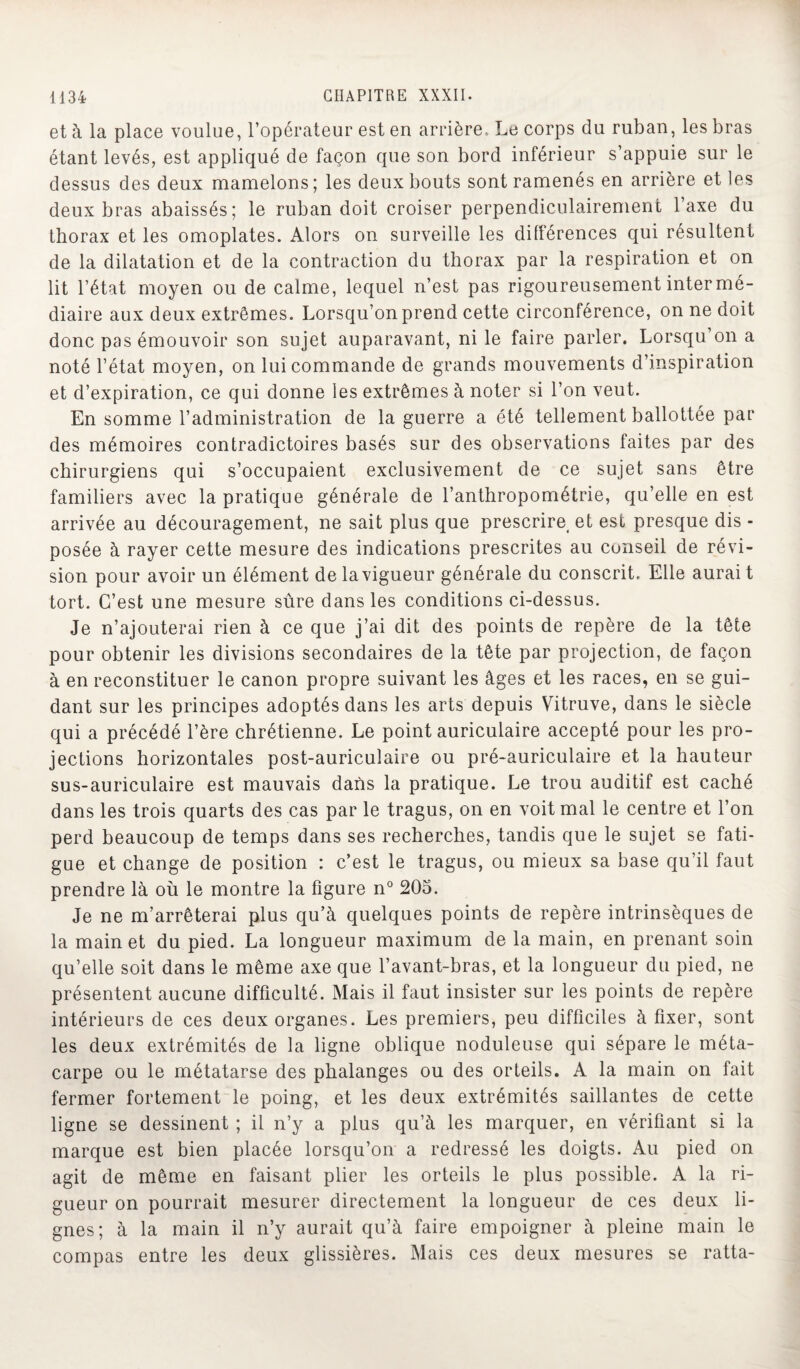 et à la place voulue, l’opérateur est en arrière. Le corps du ruban, les bras étant levés, est appliqué de façon que son bord inférieur s’appuie sur le dessus des deux mamelons; les deux bouts sont ramenés en arrière et les deux bras abaissés; le ruban doit croiser perpendiculairement l’axe du thorax et les omoplates. Alors on surveille les différences qui résultent de la dilatation et de la contraction du thorax par la respiration et on lit l’état moyen ou de calme, lequel n’est pas rigoureusement inter mé- diaire aux deux extrêmes. Lorsqu’on prend cette circonférence, on ne doit donc pas émouvoir son sujet auparavant, ni le faire parler. Lorsqu’on a noté l’état moyen, on lui commande de grands mouvements d’inspiration et d’expiration, ce qui donne les extrêmes à noter si l’on veut. En somme l’administration de la guerre a été tellement ballottée par des mémoires contradictoires basés sur des observations faites par des chirurgiens qui s’occupaient exclusivement de ce sujet sans être familiers avec la pratique générale de l’anthropométrie, qu’elle en est arrivée au découragement, ne sait plus que prescrire< et est presque dis - posée à rayer cette mesure des indications prescrites au conseil de révi¬ sion pour avoir un élément de la vigueur générale du conscrit. Elle aurai t tort. C’est une mesure sûre dans les conditions ci-dessus. Je n’ajouterai rien à ce que j’ai dit des points de repère de la tête pour obtenir les divisions secondaires de la tête par projection, de façon à en reconstituer le canon propre suivant les âges et les races, en se gui¬ dant sur les principes adoptés dans les arts depuis Vitruve, dans le siècle qui a précédé l’ère chrétienne. Le point auriculaire accepté pour les pro¬ jections horizontales post-auriculaire ou pré-auriculaire et la hauteur sus-auriculaire est mauvais dans la pratique. Le trou auditif est caché dans les trois quarts des cas par le tragus, on en voit mal le centre et l’on perd beaucoup de temps dans ses recherches, tandis que le sujet se fati¬ gue et change de position : c’est le tragus, ou mieux sa base qu’il faut prendre là où le montre la figure n° 205. Je ne m’arrêterai plus qu’à quelques points de repère intrinsèques de la main et du pied. La longueur maximum de la main, en prenant soin qu’elle soit dans le même axe que l’avant-bras, et la longueur du pied, ne présentent aucune difficulté. Mais il faut insister sur les points de repère intérieurs de ces deux organes. Les premiers, peu difficiles à fixer, sont les deux extrémités de la ligne oblique noduleuse qui sépare le méta¬ carpe ou le métatarse des phalanges ou des orteils. A la main on fait fermer fortement le poing, et les deux extrémités saillantes de cette ligne se dessinent ; il n’y a plus qu’à les marquer, en vérifiant si la marque est bien placée lorsqu’on a redressé les doigts. Au pied on agit de même en faisant plier les orteils le plus possible. A la ri¬ gueur on pourrait mesurer directement la longueur de ces deux li¬ gnes; à la main il n’y aurait qu’à faire empoigner à pleine main le compas entre les deux glissières. Mais ces deux mesures se ratta-