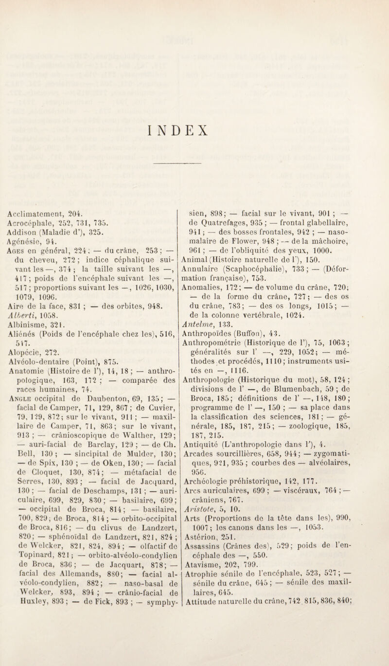 INDEX Acclimatement, 204. Acrocéphale, 252, 731, 735. Addison (Maladie d’), 325. Agénésie, 94. Ages en général, 224; — du crâne, 253; — du cheveu, 272 ; indice céphalique sui¬ vant les—,374; la taille suivant les —, 417; poids de l’encéphale suivant les —, 517 ; proportions suivant les —, 1026, 1030, 1079, 1096. Aire de la face, 831 ; — des orbites, 948. Atberti, 1058. Albinisme, 321. Aliénés (Poids de l’encéphale chez les), 516, 547. Alopécie, 272. Alvéolo-dentaire (Point), 875. Anatomie (Histoire de 1’), 14, 18; — anthro¬ pologique, 163, 172 ; — comparée des races humaines, 74. Angle occipital de Daubenton, 69, 135; — facial de Camper, 71, 129, 867 ; de Cuvier, 79, 129, 872; sur le vivant, 911 ; — maxil¬ laire de Camper, 71, 863; sur le vivant, 913; — crânioscopique de Walther, 129; — auri-facial de Barclay, 129 ; — de Ch. Bell, 130; — sincipital de Mulder, 130; — de Spix, 130 ; — de Oken, 130; — facial de Cloquet, 130, 874; — métafacial de Serres, 130, 893 ; — facial de Jacquard, 130 ; — facial de Deschamps, 131 ; — auri¬ culaire, 699, 829, 830; — basilaire, 699; — occipital de Broca, 814; — basilaire, 700, 829; de Broca, 814; — orbito-occipital de Broca, 816; — du clivus de Landzert, 820; — sphénoïdal de Landzert, 821, 824 ; de Welcker, 821, 824, 894; — olfactif do Topinard, 821; — orbito-alvéolo-condylien de Broca, 836; — de Jacquart, 878; — facial des Allemands, 880; — facial al- véolo-condylien, 882; — naso-basal de Welcker, 893, 894 ; — crânio-facial de Huxley, 893 ; — de Fick, 893 ; — symphy- sien, 898; — facial sur le vivant, 901 ; — de Quatrefages, 935 ; — frontal glabellaire, 941 ; — des bosses frontales, 942 ; — naso- malaire de Flower, 948 ; — de la mâchoire, 961 ; — de l’obliquité des yeux, 1000. Animal (Histoire naturelle de F), 150. Annulaire (Scaphocéphalie), 733 ; — (Défor¬ mation française), 753. Anomalies, 172; — de volume du crâne, 720; — de la forme du crâne, 727 ; — des os du crâne, 783 ; — des os longs, 1015; — de la colonne vertébrale, 1024. Antelme, 133. Anthropoïdes (Buffon), 43. Anthropométrie (Historique de F), 75, 1063; généralités sur F —, 229, 1052; — mé¬ thodes et procédés, 1110 ; instruments usi¬ tés en —, 1116. Anthropologie (Historique du mot), 58, 124; divisions de F —, de Blumenbach, 59 ; de Broca, 185; définitions de F —, 148, 180 ; programme de F —, 150 ; — sa place dans la classification des sciences, 181; — gé¬ nérale, 185, 187, 215; —zoologique, 185, 187, 215. Antiquité (L’anthropologie dans F), 4. Arcades sourcillières, 658, 944; —zygomati¬ ques, 921, 935 ; courbes des — alvéolaires, 956. Archéologie préhistorique, 142, 177. Arcs auriculaires, 699; —viscéraux, 764; — crâniens, 767. Aristote, 5, 10. Arts (Proportions de la tête dans les), 990, 1007; les canons dans les —, 1053. Astérion, 251. Assassins (Crânes des), 529; poids de l’en¬ céphale des —, 550. Atavisme, 202, 799. Atrophie sénile de l’encéphale, 523, 527 ; — sénile du crâne, 645 ; — sénile des maxil¬ laires, 645. Attitude naturelle du crâne, 742 815, 836, 840;