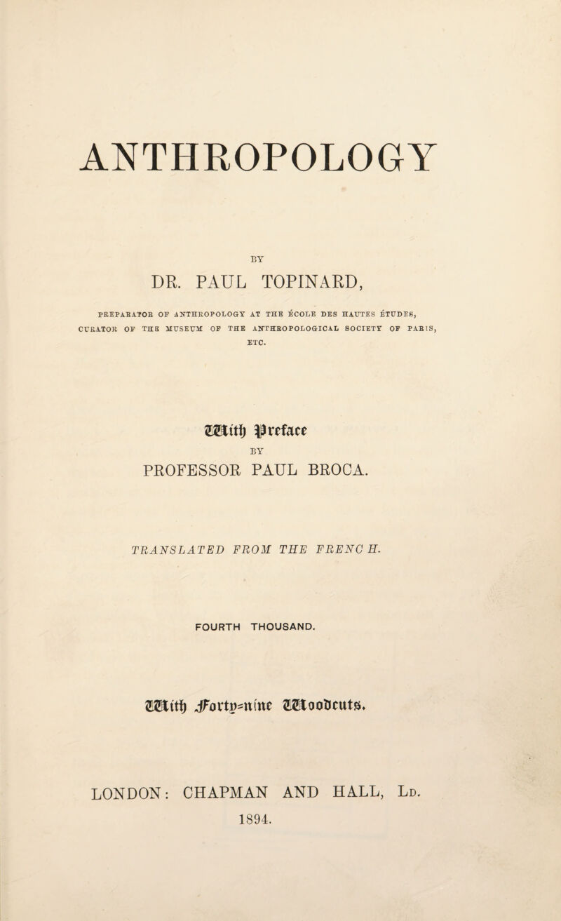 ANTHROPOLOGY BY DR. PAUL TOPINARD, PREPAHATOR OF ANTHROPOLOGY AT THE ECOLE DES HAUTES ETUDES, CURATOR OF THE MUSEUM OF THE ANTHROPOLOGICAL SOCIETY OF PAE1S, ETC. WLiti) preface BY PROFESSOR PAUL BROCA. TRANSLATED FROM THE FRENCH. FOURTH THOUSAND. Witty ftBooUcuts. LONDON: CHAPMAN AND HALL, Ld. 1894.