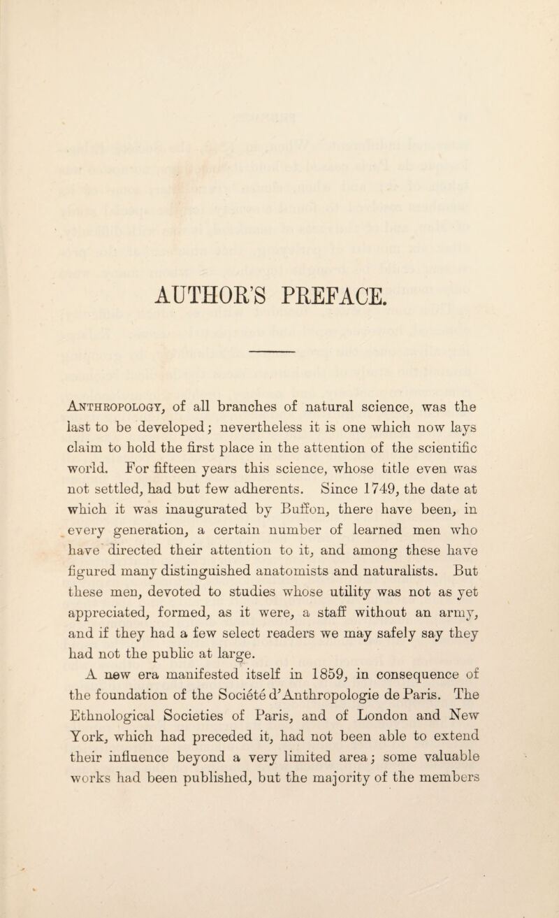 AUTHOR’S PREFACE. Anthropology, of all branches of natural science, was the last to be developed; nevertheless it is one which now lays claim to hold the first place in the attention of the scientific world. For fifteen years this science, whose title even was not settled, had but few adherents. Since 1749, the date at which it was inaugurated by Buffon, there have been, in every generation, a certain number of learned men who have directed their attention to it, and among these have figured many distinguished anatomists and naturalists. But these men, devoted to studies whose utility was not as yet appreciated, formed, as it were, a staff without an army, and if they had a few select readers we may safely say they had not the public at large. A new era manifested itself in 1859, in consequence of the foundation of the Societe d^Anthropologie de Paris. The Ethnological Societies of Paris, and of London and New York, which had preceded it, had not been able to extend their influence beyond a very limited area; some valuable works had been published, but the majority of the members