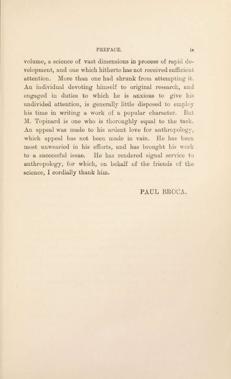 volume, a science of vast dimensions in process of rapid de¬ velopment, and one which, hitherto has not received sufficient attention. Mora than one had shrunk from attempting it. An individual devoting himself to original research, and engaged in duties to which he is anxious to give his undivided attention, is generally little disposed to employ his time in writing a work of a popular character. But M. Topinard is one who is thoroughly equal to the task. An appeal was made to his ardent love for anthropology, which appeal has not been made in vain. He has been most unwearied in his efforts, and has brought his work to a successful issue. He has rendered signal service to anthropology, for which, on behalf of the friends of the science, I cordially thank him. PAUL BROCA.