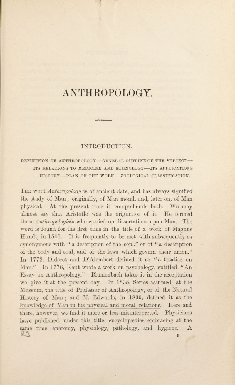 ANTHROPOLOGY. INTRODUCTION. DEFINITION OF ANTHROPOLOGY-GENERAL OUTLINE OF THE SUBJECT— ITS RELATIONS TO MEDICINE AND ETHNOLOGY-ITS APPLICATIONS -HISTORY-PLAN OF THE WORK-ZOOLOGICAL CLASSIFICATION. The word Anthropology is of ancient date, and has always signified the study of Man; originally, of Man moral, and, later on, of Man physical. At the present time it comprehends both. We may almost say that Aristotle was the originator of it. He termed those Anthropologists who carried on dissertations upon Man. The word is found for the first time in the title of a work of Magnus Hundt, in 1501. It is frequently to be met with subsequently as synonymous with “ a description of the soul/’ or of “ a description of the body and soul, and of the laws which govern their union.” In 1772, Diderot and D’Alembert defined it as “a treatise on Man.” In 1778, Kant wrote a work on psychology, entitled “An Essay on Anthropology.” Blumenbach takes it in the acceptation we give it at the present day. In 1838, Serres assumed, at the Museum, the title of Professor of Anthropology, or of the Natural History of Man ; and M. Edwards, in 1839, defined it as the knowledge of Man in his physical and moral relations. Here and there, however, we find it more or less misinterpreted. Physicians have published, under this title, encyclopsedias embracing at the same time anatomy, physiology, pathology, and hygiene. A A u