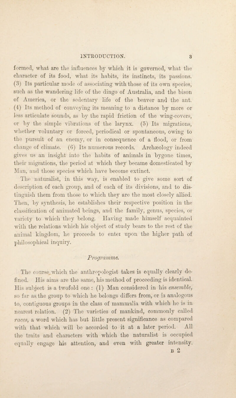 formed, what are the influences by which it is governed, what the character of its food, what its habits, its instincts, its passions. (3) Its particular mode of associating with those of its own species, such as the wandering life of the dingo of Australia, and the bison of America, or the sedentary life of the beaver and the ant. (4) Its method of conveying its meaning to a distance by more or less articulate sounds, as by the rapid friction of the wing-covers, or by the simple vibrations of the larynx. (5) Its migrations, whether voluntary or forced, periodical or spontaneous, owing to the pursuit of an enemy, or in consequence of a flood, or from change of climate. (6) Its numerous records. Archaeology indeed gives us an insight into the habits of animals in bygone times, their migrations, the period at which they became domesticated by Man, and those species which have become extinct. The naturalist, in this way, is enabled to give some sort of description of each group, and of each of its divisions, and to dis¬ tinguish them from those to which they are the most closely allied. Then, by synthesis, he establishes their respective position in the classification of animated beings, and the family, genus, species, or variety to which they belong. Having made himself acquainted with the relations which his object of study bears to the rest of the animal kingdom, he proceeds to enter upon the higher path of philosophical inquiry. Programme. The course which the anthropologist takes is equally clearly de¬ fined. His aims are the same, his method of proceeding is identical. His subject is a twofold one: (1) Man considered in his ensemble, so far as the group to which he belongs differs from, or is analogous to, contiguous groups in the class of mammalia with which he is in nearest relation. (2) The varieties of mankind, commonly called races, a word which has but little present significance as compared with that which will be accorded to it at a later period. All the traits and characters with which the naturalist is occupied equally engage his attention, and even with greater intensity. b 2