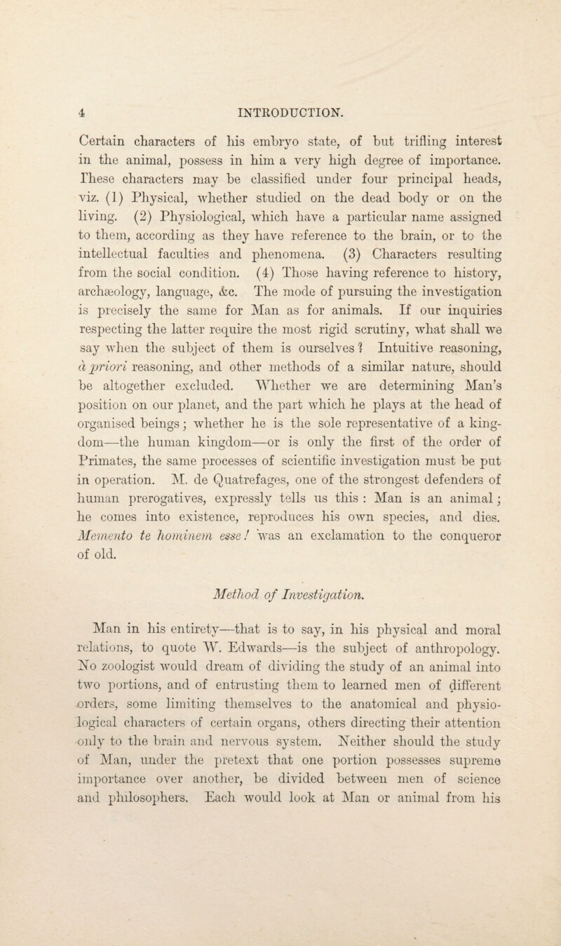 Certain characters of his embryo state, of but trifling interest in the animal, possess in him a very high degree of importance. These characters may be classified under four principal heads, viz. (1) Physical, whether studied on the dead body or on the living. (2) Physiological, which have a particular name assigned to them, according as they have reference to the brain, or to the intellectual faculties and phenomena. (3) Characters resulting from the social condition. (4) Those having reference to history, archaeology, language, &c. The mode of pursuing the investigation is precisely the same for Man as for animals. If our inquiries respecting the latter require the most rigid scrutiny, what shall we say when the subject of them is ourselves 1 Intuitive reasoning, a priori reasoning, and other methods of a similar nature, should be altogether excluded. Whether we are determining Man’s position on our planet, and the part which he plays at the head of organised beings; whether he is the sole representative of a king¬ dom—the human kingdom—or is only the first of the order of Primates, the same processes of scientific investigation must be put in operation. M. de Quatrefages, one of the strongest defenders of human prerogatives, expressly tells us this : Man is an animal; he comes into existence, reproduces his own species, and dies. Memento te hominem esse! was an exclamation to the conqueror of old. Method of Investigation. Man in his entirety—that is to say, in his physical and moral relations, to quote W. Edwards—is the subject of anthropology, bio zoologist would dream of dividing the study of an animal into two portions, and of entrusting them to learned men of different orders, some limiting themselves to the anatomical and physio¬ logical characters of certain organs, others directing their attention •only to the brain and nervous system. Neither should the study of Man, under the pretext that one portion possesses supreme importance over another, be divided between men of science and philosophers. Each would look at Man or animal from his