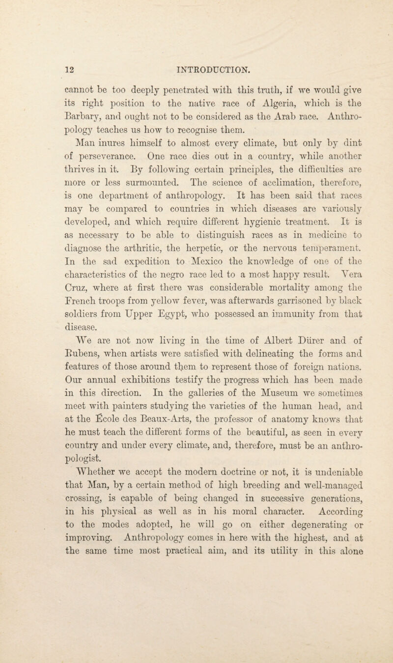 cannot be too deeply penetrated with this truth, if we would give its right position to the native race of Algeria, which is the Barbary, and ought not to be considered as the Arab race. Anthro¬ pology teaches us how to recognise them. Man inures himself to almost every climate, but only by dint of perseverance. One race dies out in a country, while another thrives in it. By following certain principles, the difficulties are more or less surmounted. The science of acclimation, therefore, is one department of anthropology. It has been said that races may be compared to countries in which diseases are variously developed, and which require different hygienic treatment. It is as necessary to be able to distinguish races as in medicine to diagnose the arthritic, the herpetic, or the nervous temperament. In the sad expedition to Mexico the knowledge of one of the characteristics of the negro race led to a most happy result. Vera Cruz, where at first there was considerable mortality among the French troops from yellow fever, was afterwards garrisoned by black soldiers from Upper Egypt, who possessed an immunity from that disease. We are not now living in the time of Albert Diirer and of Bubens, when artists were satisfied with delineating the forms and features of those around them to represent those of foreign nations. Our annual exhibitions testify the progress which has been made in this direction. In the galleries of the Museum we sometimes meet with painters studying the varieties of the human head, and at the Ecole des Beaux-Arts, the professor of anatomy knows that he must teach the different forms of the beautiful, as seen in every country and under every climate, and, therefore, must be an anthro¬ pologist. Whether we accept the modern doctrine or not, it is undeniable that Man, by a certain method of high breeding and well-managed crossing, is capable of being changed in successive generations, in his physical as well as in his moral character. According to the modes adopted, he will go on either degenerating or improving. Anthropology comes in here with the highest, and at the same time most practical aim, and its utility in this alone